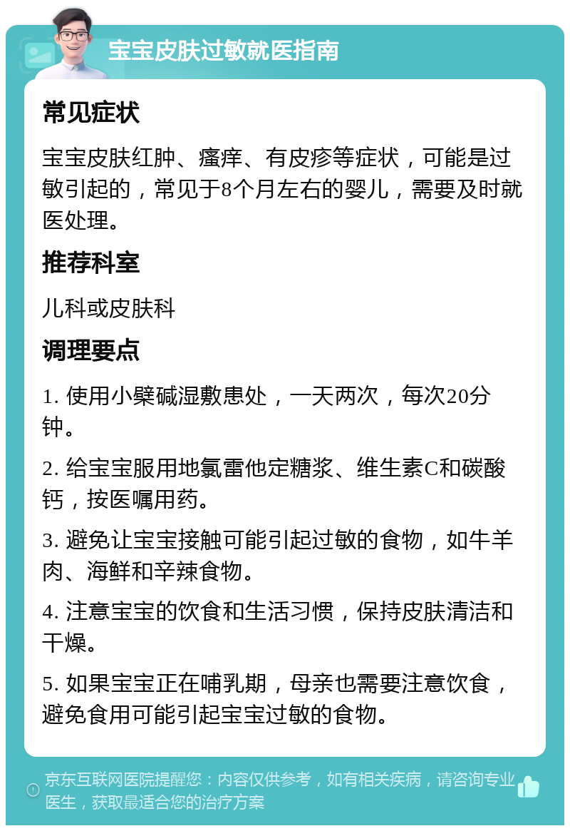 宝宝皮肤过敏就医指南 常见症状 宝宝皮肤红肿、瘙痒、有皮疹等症状，可能是过敏引起的，常见于8个月左右的婴儿，需要及时就医处理。 推荐科室 儿科或皮肤科 调理要点 1. 使用小檗碱湿敷患处，一天两次，每次20分钟。 2. 给宝宝服用地氯雷他定糖浆、维生素C和碳酸钙，按医嘱用药。 3. 避免让宝宝接触可能引起过敏的食物，如牛羊肉、海鲜和辛辣食物。 4. 注意宝宝的饮食和生活习惯，保持皮肤清洁和干燥。 5. 如果宝宝正在哺乳期，母亲也需要注意饮食，避免食用可能引起宝宝过敏的食物。