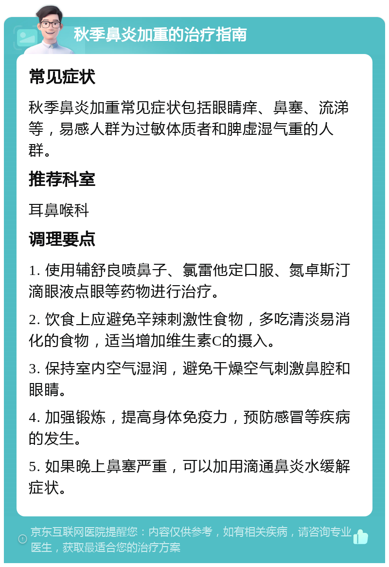 秋季鼻炎加重的治疗指南 常见症状 秋季鼻炎加重常见症状包括眼睛痒、鼻塞、流涕等，易感人群为过敏体质者和脾虚湿气重的人群。 推荐科室 耳鼻喉科 调理要点 1. 使用辅舒良喷鼻子、氯雷他定口服、氮卓斯汀滴眼液点眼等药物进行治疗。 2. 饮食上应避免辛辣刺激性食物，多吃清淡易消化的食物，适当增加维生素C的摄入。 3. 保持室内空气湿润，避免干燥空气刺激鼻腔和眼睛。 4. 加强锻炼，提高身体免疫力，预防感冒等疾病的发生。 5. 如果晚上鼻塞严重，可以加用滴通鼻炎水缓解症状。