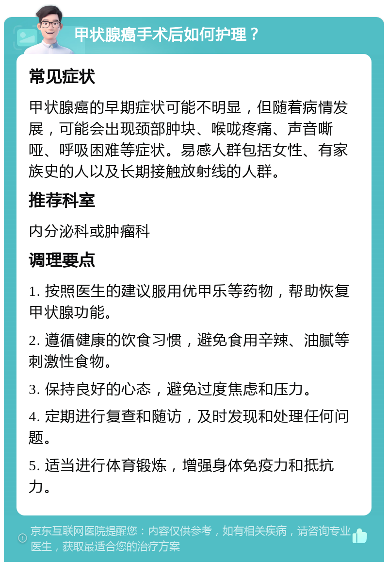 甲状腺癌手术后如何护理？ 常见症状 甲状腺癌的早期症状可能不明显，但随着病情发展，可能会出现颈部肿块、喉咙疼痛、声音嘶哑、呼吸困难等症状。易感人群包括女性、有家族史的人以及长期接触放射线的人群。 推荐科室 内分泌科或肿瘤科 调理要点 1. 按照医生的建议服用优甲乐等药物，帮助恢复甲状腺功能。 2. 遵循健康的饮食习惯，避免食用辛辣、油腻等刺激性食物。 3. 保持良好的心态，避免过度焦虑和压力。 4. 定期进行复查和随访，及时发现和处理任何问题。 5. 适当进行体育锻炼，增强身体免疫力和抵抗力。