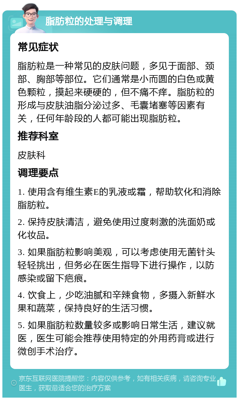 脂肪粒的处理与调理 常见症状 脂肪粒是一种常见的皮肤问题，多见于面部、颈部、胸部等部位。它们通常是小而圆的白色或黄色颗粒，摸起来硬硬的，但不痛不痒。脂肪粒的形成与皮肤油脂分泌过多、毛囊堵塞等因素有关，任何年龄段的人都可能出现脂肪粒。 推荐科室 皮肤科 调理要点 1. 使用含有维生素E的乳液或霜，帮助软化和消除脂肪粒。 2. 保持皮肤清洁，避免使用过度刺激的洗面奶或化妆品。 3. 如果脂肪粒影响美观，可以考虑使用无菌针头轻轻挑出，但务必在医生指导下进行操作，以防感染或留下疤痕。 4. 饮食上，少吃油腻和辛辣食物，多摄入新鲜水果和蔬菜，保持良好的生活习惯。 5. 如果脂肪粒数量较多或影响日常生活，建议就医，医生可能会推荐使用特定的外用药膏或进行微创手术治疗。