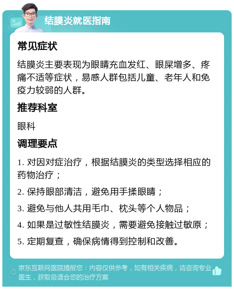 结膜炎就医指南 常见症状 结膜炎主要表现为眼睛充血发红、眼屎增多、疼痛不适等症状，易感人群包括儿童、老年人和免疫力较弱的人群。 推荐科室 眼科 调理要点 1. 对因对症治疗，根据结膜炎的类型选择相应的药物治疗； 2. 保持眼部清洁，避免用手揉眼睛； 3. 避免与他人共用毛巾、枕头等个人物品； 4. 如果是过敏性结膜炎，需要避免接触过敏原； 5. 定期复查，确保病情得到控制和改善。