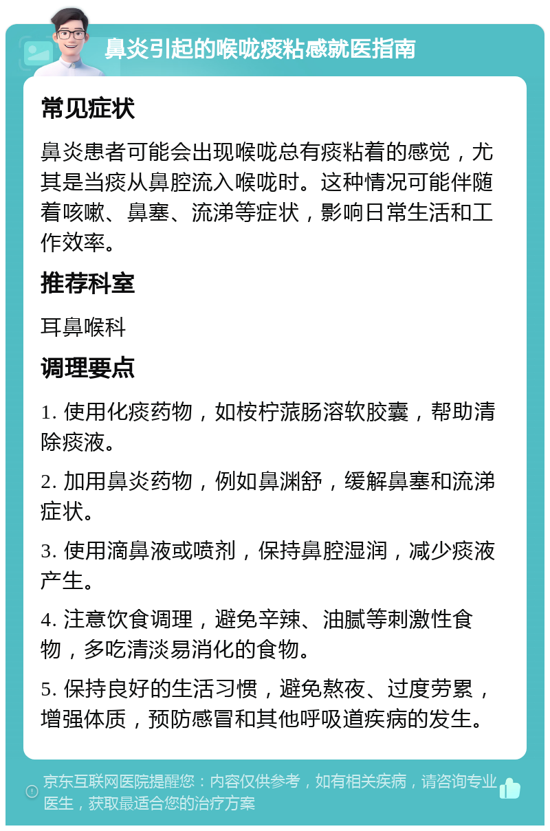 鼻炎引起的喉咙痰粘感就医指南 常见症状 鼻炎患者可能会出现喉咙总有痰粘着的感觉，尤其是当痰从鼻腔流入喉咙时。这种情况可能伴随着咳嗽、鼻塞、流涕等症状，影响日常生活和工作效率。 推荐科室 耳鼻喉科 调理要点 1. 使用化痰药物，如桉柠蒎肠溶软胶囊，帮助清除痰液。 2. 加用鼻炎药物，例如鼻渊舒，缓解鼻塞和流涕症状。 3. 使用滴鼻液或喷剂，保持鼻腔湿润，减少痰液产生。 4. 注意饮食调理，避免辛辣、油腻等刺激性食物，多吃清淡易消化的食物。 5. 保持良好的生活习惯，避免熬夜、过度劳累，增强体质，预防感冒和其他呼吸道疾病的发生。