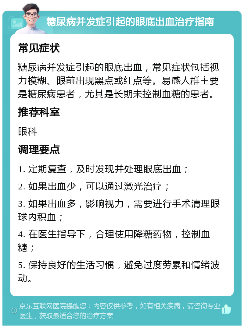 糖尿病并发症引起的眼底出血治疗指南 常见症状 糖尿病并发症引起的眼底出血，常见症状包括视力模糊、眼前出现黑点或红点等。易感人群主要是糖尿病患者，尤其是长期未控制血糖的患者。 推荐科室 眼科 调理要点 1. 定期复查，及时发现并处理眼底出血； 2. 如果出血少，可以通过激光治疗； 3. 如果出血多，影响视力，需要进行手术清理眼球内积血； 4. 在医生指导下，合理使用降糖药物，控制血糖； 5. 保持良好的生活习惯，避免过度劳累和情绪波动。