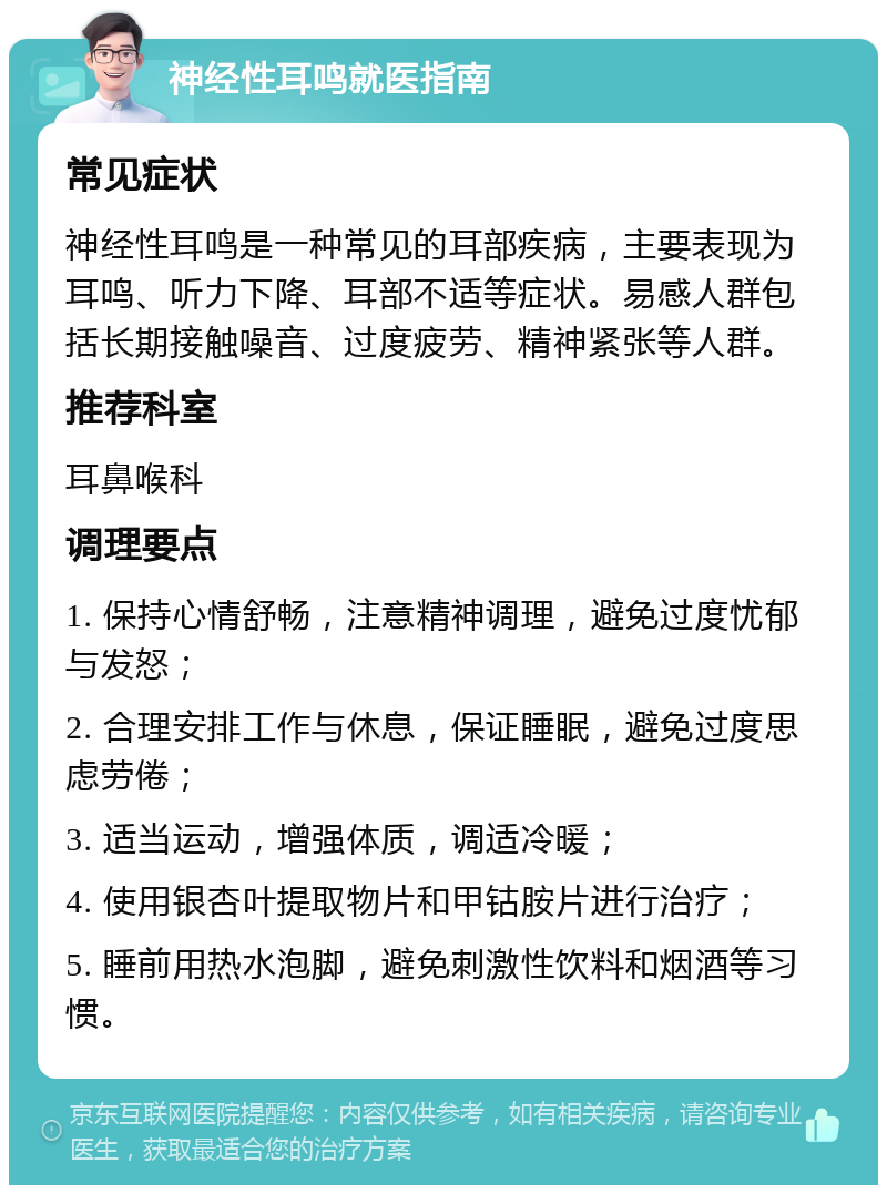 神经性耳鸣就医指南 常见症状 神经性耳鸣是一种常见的耳部疾病，主要表现为耳鸣、听力下降、耳部不适等症状。易感人群包括长期接触噪音、过度疲劳、精神紧张等人群。 推荐科室 耳鼻喉科 调理要点 1. 保持心情舒畅，注意精神调理，避免过度忧郁与发怒； 2. 合理安排工作与休息，保证睡眠，避免过度思虑劳倦； 3. 适当运动，增强体质，调适冷暖； 4. 使用银杏叶提取物片和甲钴胺片进行治疗； 5. 睡前用热水泡脚，避免刺激性饮料和烟酒等习惯。