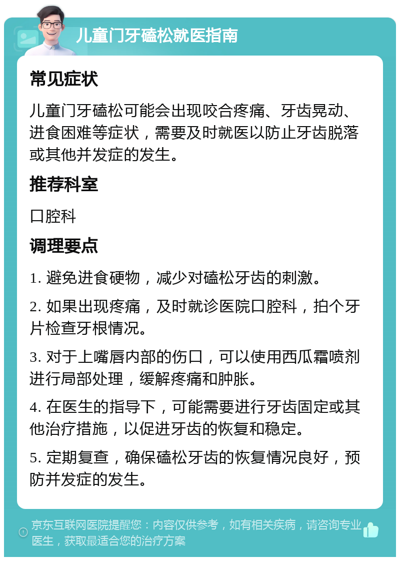 儿童门牙磕松就医指南 常见症状 儿童门牙磕松可能会出现咬合疼痛、牙齿晃动、进食困难等症状，需要及时就医以防止牙齿脱落或其他并发症的发生。 推荐科室 口腔科 调理要点 1. 避免进食硬物，减少对磕松牙齿的刺激。 2. 如果出现疼痛，及时就诊医院口腔科，拍个牙片检查牙根情况。 3. 对于上嘴唇内部的伤口，可以使用西瓜霜喷剂进行局部处理，缓解疼痛和肿胀。 4. 在医生的指导下，可能需要进行牙齿固定或其他治疗措施，以促进牙齿的恢复和稳定。 5. 定期复查，确保磕松牙齿的恢复情况良好，预防并发症的发生。