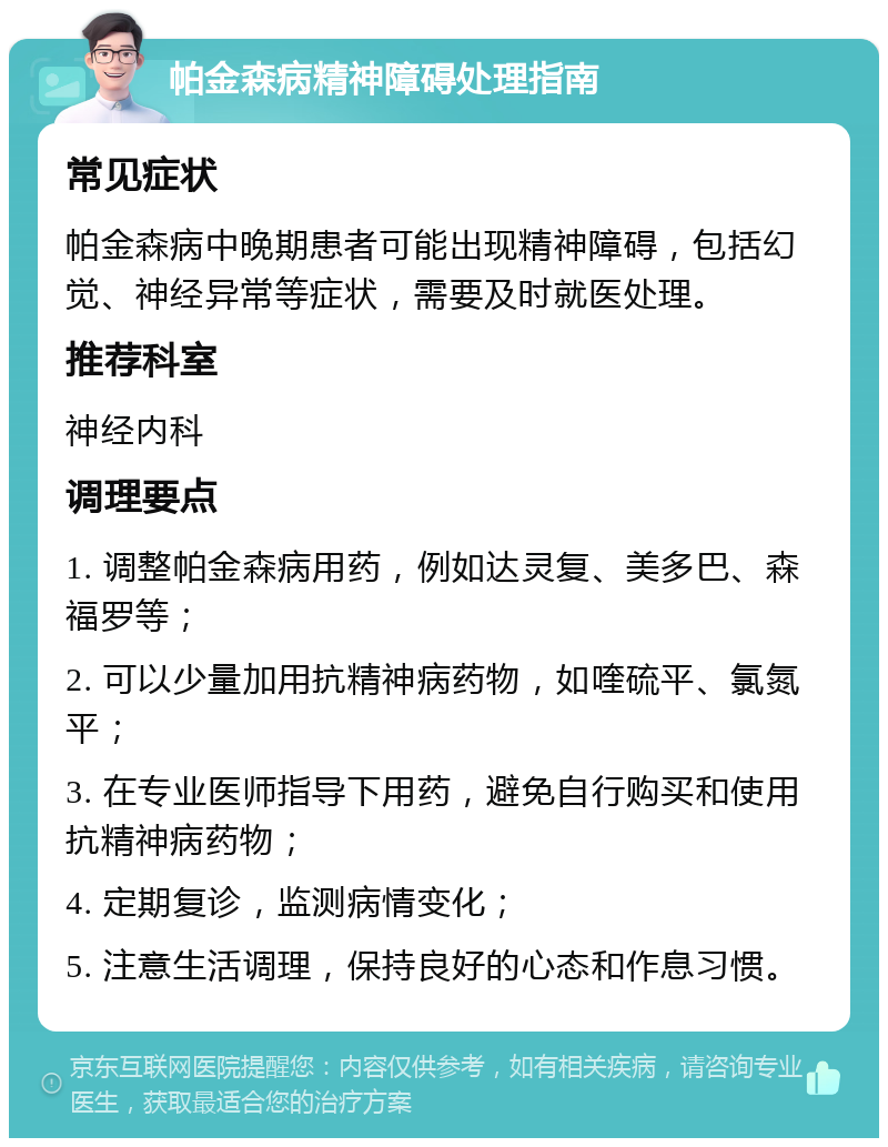 帕金森病精神障碍处理指南 常见症状 帕金森病中晚期患者可能出现精神障碍，包括幻觉、神经异常等症状，需要及时就医处理。 推荐科室 神经内科 调理要点 1. 调整帕金森病用药，例如达灵复、美多巴、森福罗等； 2. 可以少量加用抗精神病药物，如喹硫平、氯氮平； 3. 在专业医师指导下用药，避免自行购买和使用抗精神病药物； 4. 定期复诊，监测病情变化； 5. 注意生活调理，保持良好的心态和作息习惯。