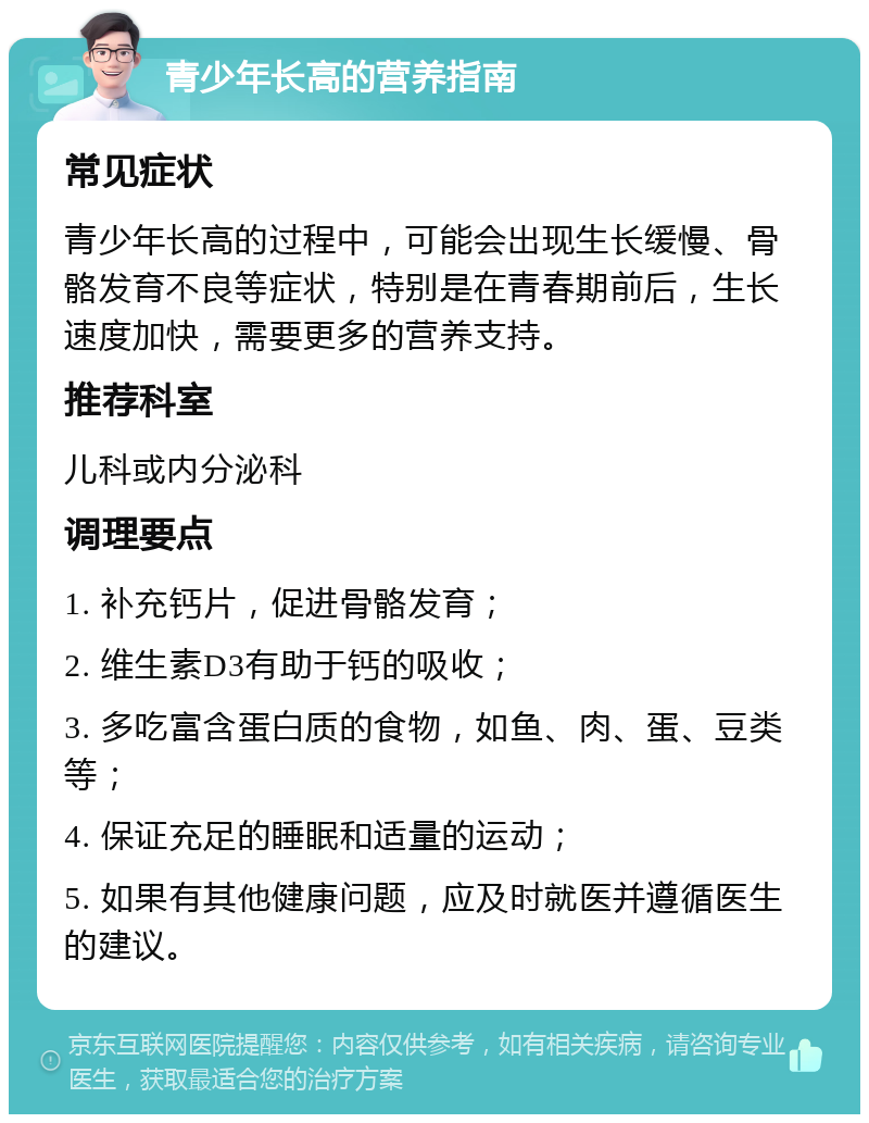 青少年长高的营养指南 常见症状 青少年长高的过程中，可能会出现生长缓慢、骨骼发育不良等症状，特别是在青春期前后，生长速度加快，需要更多的营养支持。 推荐科室 儿科或内分泌科 调理要点 1. 补充钙片，促进骨骼发育； 2. 维生素D3有助于钙的吸收； 3. 多吃富含蛋白质的食物，如鱼、肉、蛋、豆类等； 4. 保证充足的睡眠和适量的运动； 5. 如果有其他健康问题，应及时就医并遵循医生的建议。