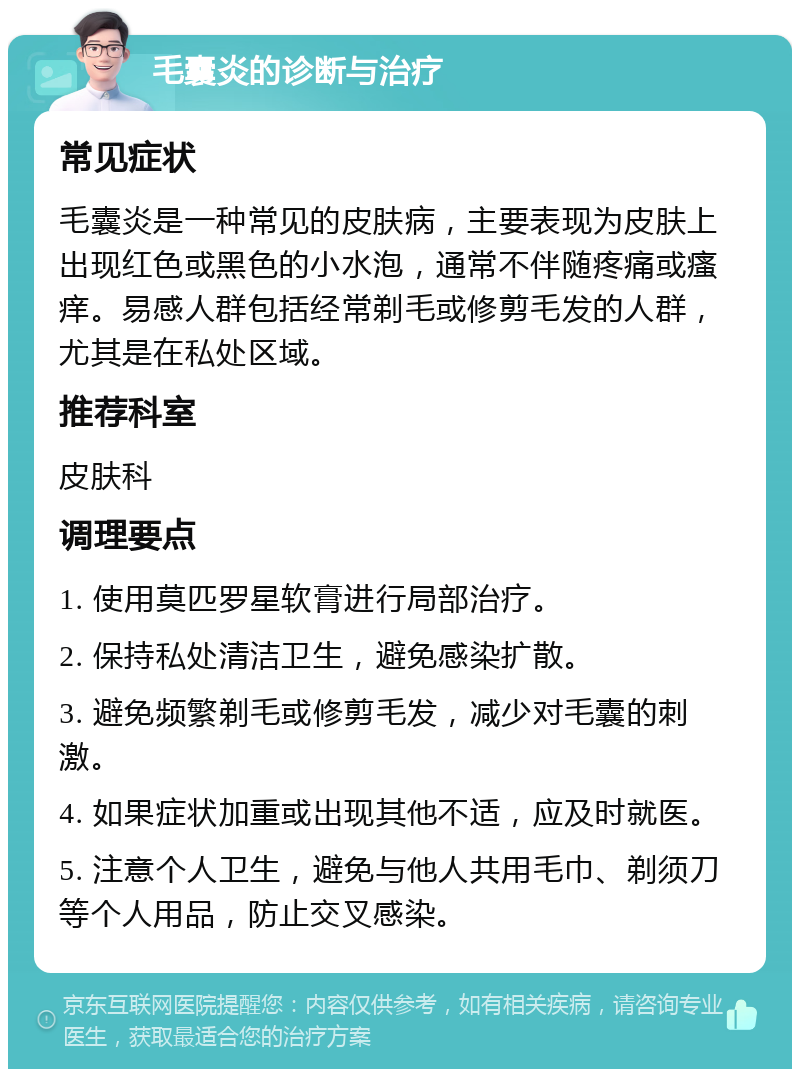 毛囊炎的诊断与治疗 常见症状 毛囊炎是一种常见的皮肤病，主要表现为皮肤上出现红色或黑色的小水泡，通常不伴随疼痛或瘙痒。易感人群包括经常剃毛或修剪毛发的人群，尤其是在私处区域。 推荐科室 皮肤科 调理要点 1. 使用莫匹罗星软膏进行局部治疗。 2. 保持私处清洁卫生，避免感染扩散。 3. 避免频繁剃毛或修剪毛发，减少对毛囊的刺激。 4. 如果症状加重或出现其他不适，应及时就医。 5. 注意个人卫生，避免与他人共用毛巾、剃须刀等个人用品，防止交叉感染。