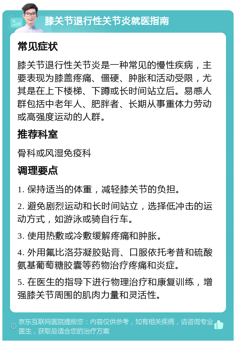 膝关节退行性关节炎就医指南 常见症状 膝关节退行性关节炎是一种常见的慢性疾病，主要表现为膝盖疼痛、僵硬、肿胀和活动受限，尤其是在上下楼梯、下蹲或长时间站立后。易感人群包括中老年人、肥胖者、长期从事重体力劳动或高强度运动的人群。 推荐科室 骨科或风湿免疫科 调理要点 1. 保持适当的体重，减轻膝关节的负担。 2. 避免剧烈运动和长时间站立，选择低冲击的运动方式，如游泳或骑自行车。 3. 使用热敷或冷敷缓解疼痛和肿胀。 4. 外用氟比洛芬凝胶贴膏、口服依托考昔和硫酸氨基葡萄糖胶囊等药物治疗疼痛和炎症。 5. 在医生的指导下进行物理治疗和康复训练，增强膝关节周围的肌肉力量和灵活性。