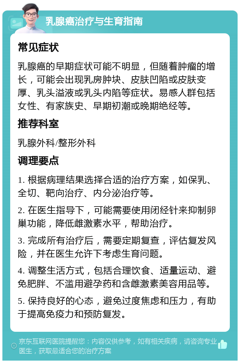 乳腺癌治疗与生育指南 常见症状 乳腺癌的早期症状可能不明显，但随着肿瘤的增长，可能会出现乳房肿块、皮肤凹陷或皮肤变厚、乳头溢液或乳头内陷等症状。易感人群包括女性、有家族史、早期初潮或晚期绝经等。 推荐科室 乳腺外科/整形外科 调理要点 1. 根据病理结果选择合适的治疗方案，如保乳、全切、靶向治疗、内分泌治疗等。 2. 在医生指导下，可能需要使用闭经针来抑制卵巢功能，降低雌激素水平，帮助治疗。 3. 完成所有治疗后，需要定期复查，评估复发风险，并在医生允许下考虑生育问题。 4. 调整生活方式，包括合理饮食、适量运动、避免肥胖、不滥用避孕药和含雌激素美容用品等。 5. 保持良好的心态，避免过度焦虑和压力，有助于提高免疫力和预防复发。