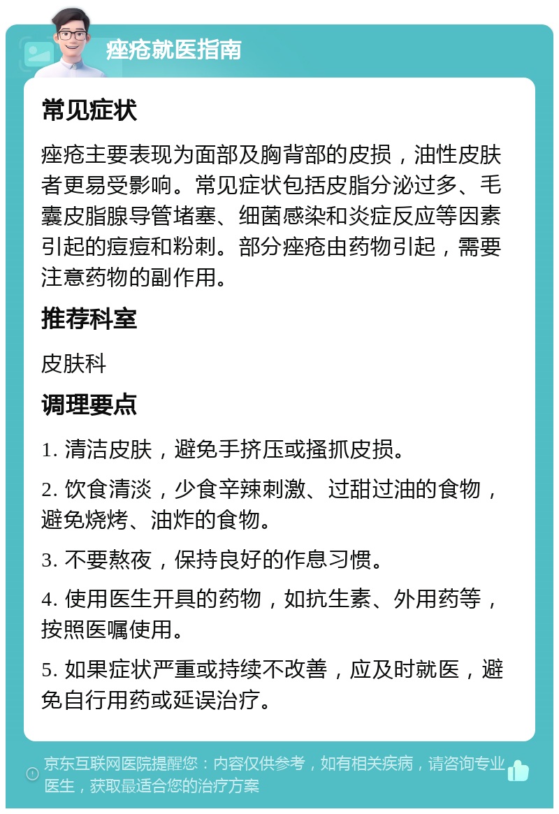 痤疮就医指南 常见症状 痤疮主要表现为面部及胸背部的皮损，油性皮肤者更易受影响。常见症状包括皮脂分泌过多、毛囊皮脂腺导管堵塞、细菌感染和炎症反应等因素引起的痘痘和粉刺。部分痤疮由药物引起，需要注意药物的副作用。 推荐科室 皮肤科 调理要点 1. 清洁皮肤，避免手挤压或搔抓皮损。 2. 饮食清淡，少食辛辣刺激、过甜过油的食物，避免烧烤、油炸的食物。 3. 不要熬夜，保持良好的作息习惯。 4. 使用医生开具的药物，如抗生素、外用药等，按照医嘱使用。 5. 如果症状严重或持续不改善，应及时就医，避免自行用药或延误治疗。