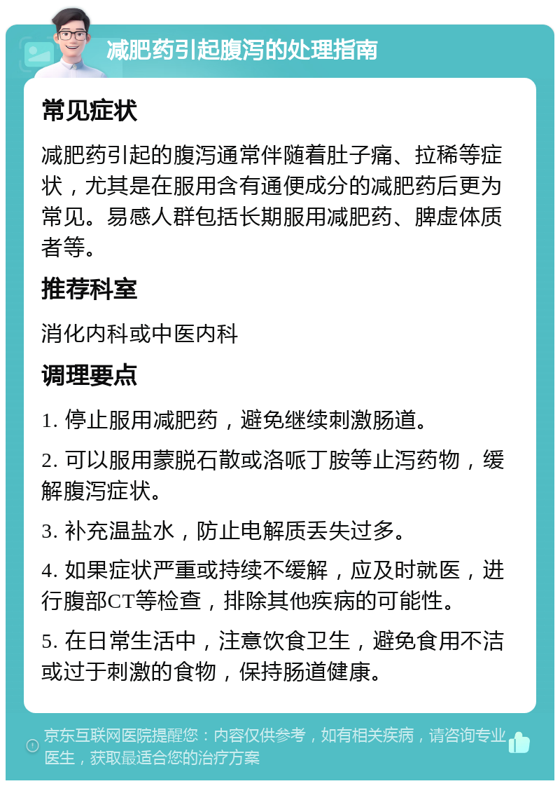 减肥药引起腹泻的处理指南 常见症状 减肥药引起的腹泻通常伴随着肚子痛、拉稀等症状，尤其是在服用含有通便成分的减肥药后更为常见。易感人群包括长期服用减肥药、脾虚体质者等。 推荐科室 消化内科或中医内科 调理要点 1. 停止服用减肥药，避免继续刺激肠道。 2. 可以服用蒙脱石散或洛哌丁胺等止泻药物，缓解腹泻症状。 3. 补充温盐水，防止电解质丢失过多。 4. 如果症状严重或持续不缓解，应及时就医，进行腹部CT等检查，排除其他疾病的可能性。 5. 在日常生活中，注意饮食卫生，避免食用不洁或过于刺激的食物，保持肠道健康。