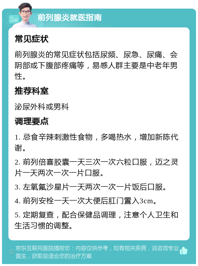 前列腺炎就医指南 常见症状 前列腺炎的常见症状包括尿频、尿急、尿痛、会阴部或下腹部疼痛等，易感人群主要是中老年男性。 推荐科室 泌尿外科或男科 调理要点 1. 忌食辛辣刺激性食物，多喝热水，增加新陈代谢。 2. 前列倍喜胶囊一天三次一次六粒口服，迈之灵片一天两次一次一片口服。 3. 左氧氟沙星片一天两次一次一片饭后口服。 4. 前列安栓一天一次大便后肛门置入3cm。 5. 定期复查，配合保健品调理，注意个人卫生和生活习惯的调整。