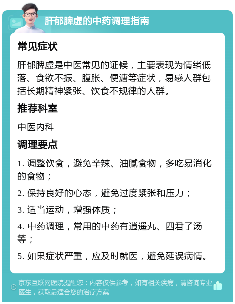 肝郁脾虚的中药调理指南 常见症状 肝郁脾虚是中医常见的证候，主要表现为情绪低落、食欲不振、腹胀、便溏等症状，易感人群包括长期精神紧张、饮食不规律的人群。 推荐科室 中医内科 调理要点 1. 调整饮食，避免辛辣、油腻食物，多吃易消化的食物； 2. 保持良好的心态，避免过度紧张和压力； 3. 适当运动，增强体质； 4. 中药调理，常用的中药有逍遥丸、四君子汤等； 5. 如果症状严重，应及时就医，避免延误病情。