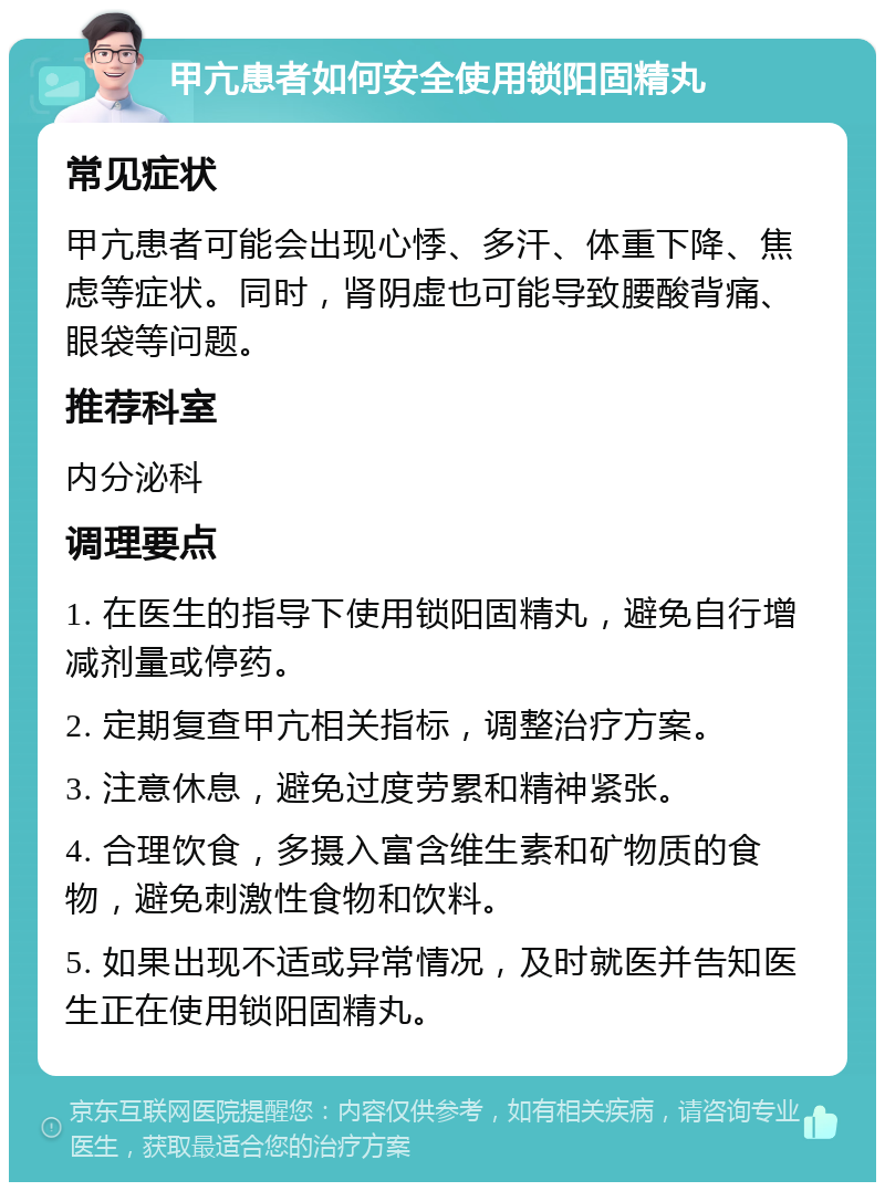 甲亢患者如何安全使用锁阳固精丸 常见症状 甲亢患者可能会出现心悸、多汗、体重下降、焦虑等症状。同时，肾阴虚也可能导致腰酸背痛、眼袋等问题。 推荐科室 内分泌科 调理要点 1. 在医生的指导下使用锁阳固精丸，避免自行增减剂量或停药。 2. 定期复查甲亢相关指标，调整治疗方案。 3. 注意休息，避免过度劳累和精神紧张。 4. 合理饮食，多摄入富含维生素和矿物质的食物，避免刺激性食物和饮料。 5. 如果出现不适或异常情况，及时就医并告知医生正在使用锁阳固精丸。