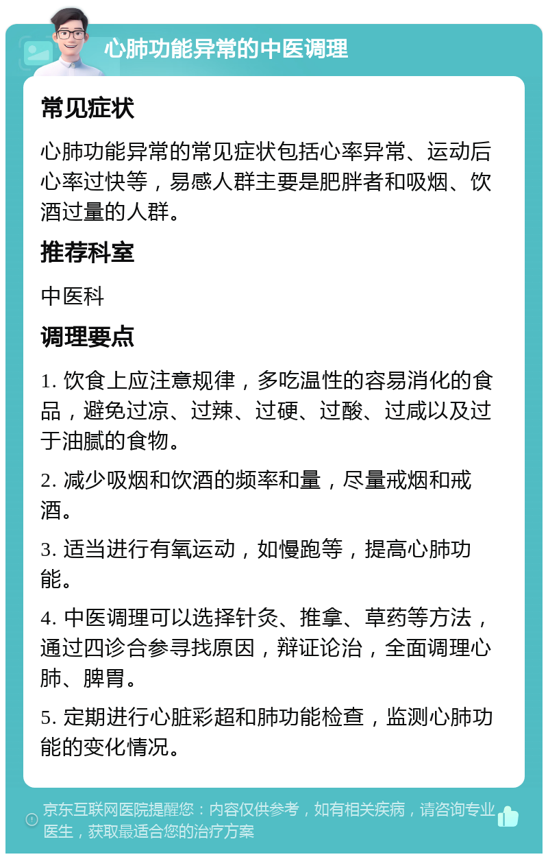 心肺功能异常的中医调理 常见症状 心肺功能异常的常见症状包括心率异常、运动后心率过快等，易感人群主要是肥胖者和吸烟、饮酒过量的人群。 推荐科室 中医科 调理要点 1. 饮食上应注意规律，多吃温性的容易消化的食品，避免过凉、过辣、过硬、过酸、过咸以及过于油腻的食物。 2. 减少吸烟和饮酒的频率和量，尽量戒烟和戒酒。 3. 适当进行有氧运动，如慢跑等，提高心肺功能。 4. 中医调理可以选择针灸、推拿、草药等方法，通过四诊合参寻找原因，辩证论治，全面调理心肺、脾胃。 5. 定期进行心脏彩超和肺功能检查，监测心肺功能的变化情况。