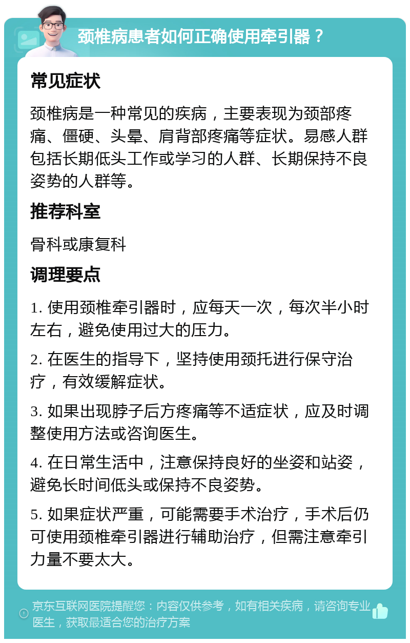 颈椎病患者如何正确使用牵引器？ 常见症状 颈椎病是一种常见的疾病，主要表现为颈部疼痛、僵硬、头晕、肩背部疼痛等症状。易感人群包括长期低头工作或学习的人群、长期保持不良姿势的人群等。 推荐科室 骨科或康复科 调理要点 1. 使用颈椎牵引器时，应每天一次，每次半小时左右，避免使用过大的压力。 2. 在医生的指导下，坚持使用颈托进行保守治疗，有效缓解症状。 3. 如果出现脖子后方疼痛等不适症状，应及时调整使用方法或咨询医生。 4. 在日常生活中，注意保持良好的坐姿和站姿，避免长时间低头或保持不良姿势。 5. 如果症状严重，可能需要手术治疗，手术后仍可使用颈椎牵引器进行辅助治疗，但需注意牵引力量不要太大。