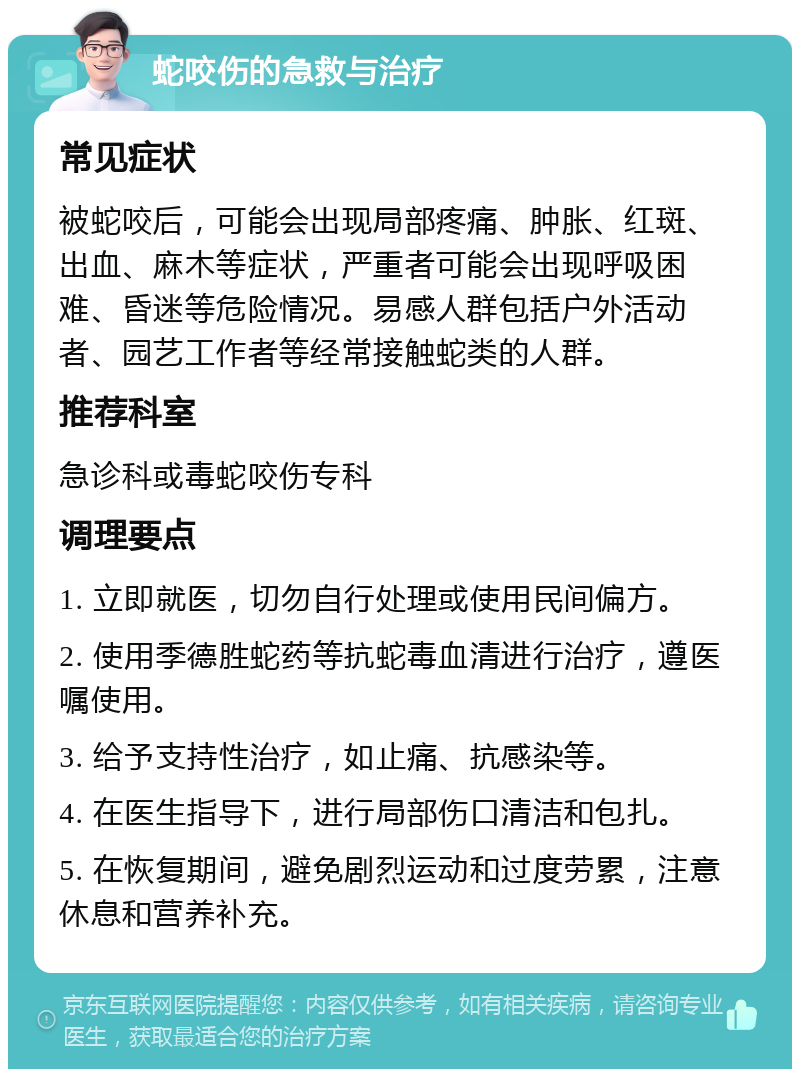 蛇咬伤的急救与治疗 常见症状 被蛇咬后，可能会出现局部疼痛、肿胀、红斑、出血、麻木等症状，严重者可能会出现呼吸困难、昏迷等危险情况。易感人群包括户外活动者、园艺工作者等经常接触蛇类的人群。 推荐科室 急诊科或毒蛇咬伤专科 调理要点 1. 立即就医，切勿自行处理或使用民间偏方。 2. 使用季德胜蛇药等抗蛇毒血清进行治疗，遵医嘱使用。 3. 给予支持性治疗，如止痛、抗感染等。 4. 在医生指导下，进行局部伤口清洁和包扎。 5. 在恢复期间，避免剧烈运动和过度劳累，注意休息和营养补充。