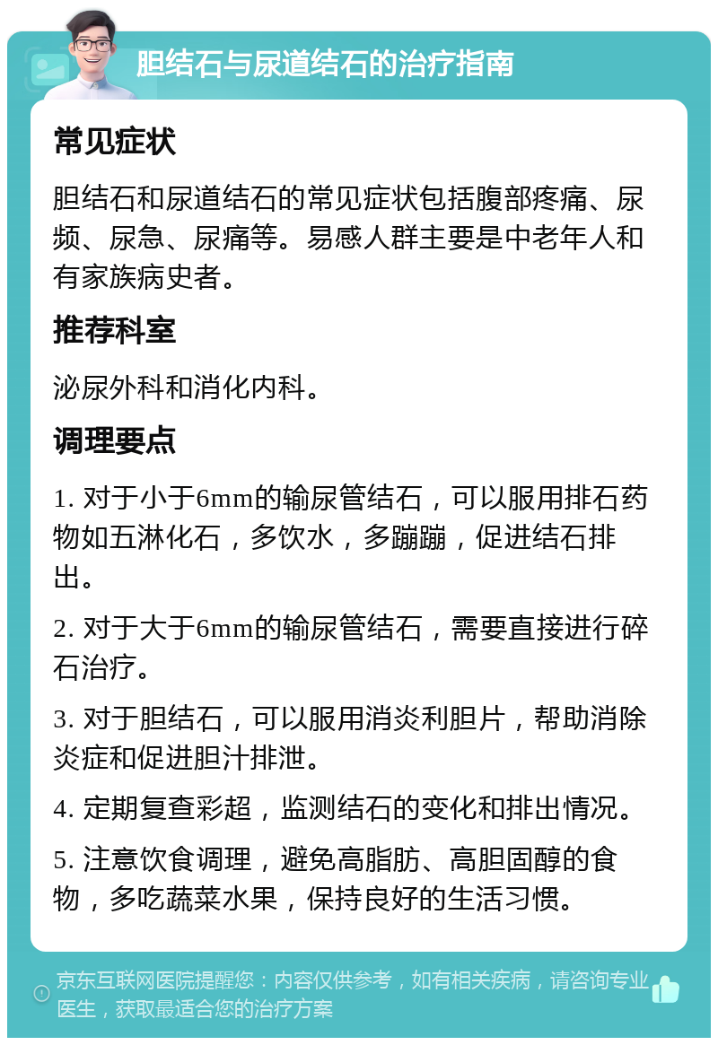 胆结石与尿道结石的治疗指南 常见症状 胆结石和尿道结石的常见症状包括腹部疼痛、尿频、尿急、尿痛等。易感人群主要是中老年人和有家族病史者。 推荐科室 泌尿外科和消化内科。 调理要点 1. 对于小于6mm的输尿管结石，可以服用排石药物如五淋化石，多饮水，多蹦蹦，促进结石排出。 2. 对于大于6mm的输尿管结石，需要直接进行碎石治疗。 3. 对于胆结石，可以服用消炎利胆片，帮助消除炎症和促进胆汁排泄。 4. 定期复查彩超，监测结石的变化和排出情况。 5. 注意饮食调理，避免高脂肪、高胆固醇的食物，多吃蔬菜水果，保持良好的生活习惯。