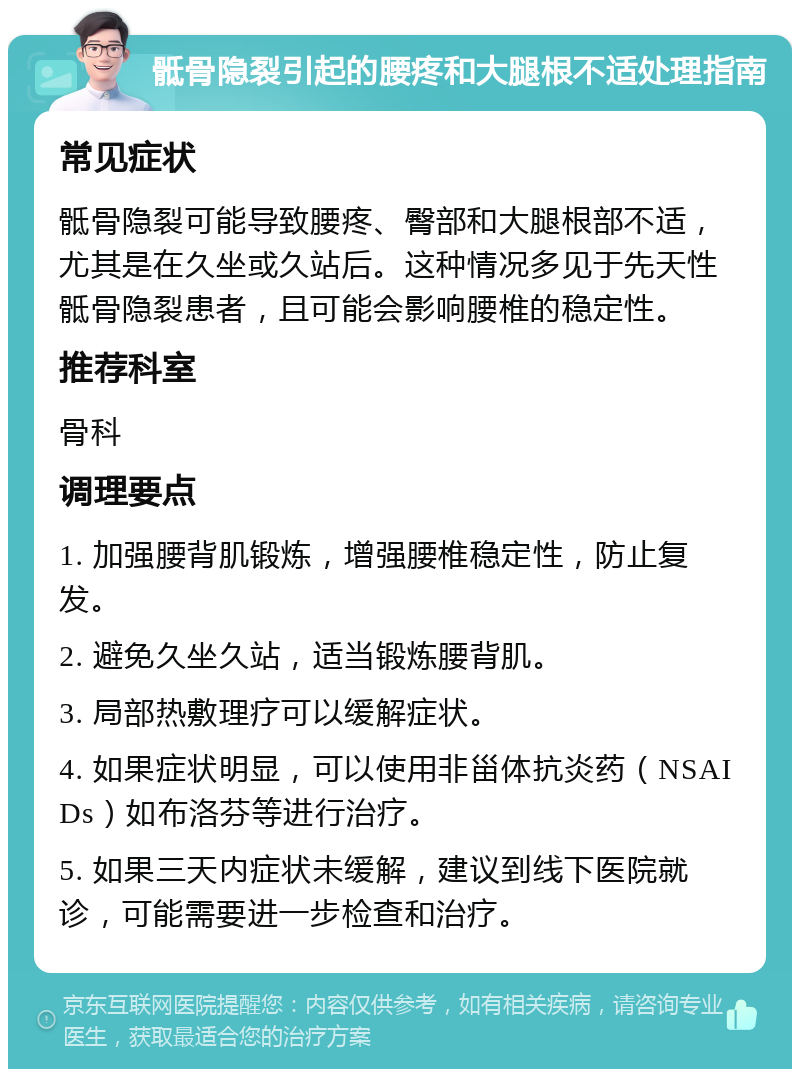 骶骨隐裂引起的腰疼和大腿根不适处理指南 常见症状 骶骨隐裂可能导致腰疼、臀部和大腿根部不适，尤其是在久坐或久站后。这种情况多见于先天性骶骨隐裂患者，且可能会影响腰椎的稳定性。 推荐科室 骨科 调理要点 1. 加强腰背肌锻炼，增强腰椎稳定性，防止复发。 2. 避免久坐久站，适当锻炼腰背肌。 3. 局部热敷理疗可以缓解症状。 4. 如果症状明显，可以使用非甾体抗炎药（NSAIDs）如布洛芬等进行治疗。 5. 如果三天内症状未缓解，建议到线下医院就诊，可能需要进一步检查和治疗。