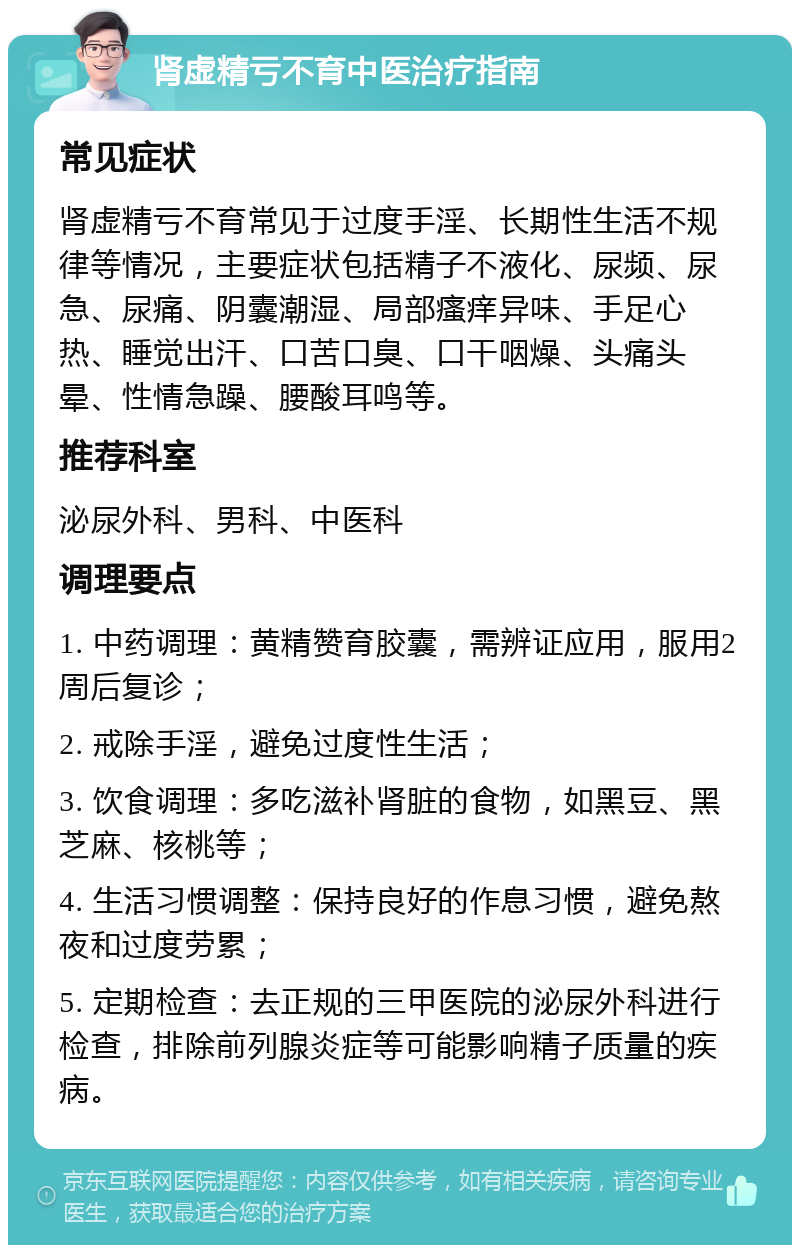 肾虚精亏不育中医治疗指南 常见症状 肾虚精亏不育常见于过度手淫、长期性生活不规律等情况，主要症状包括精子不液化、尿频、尿急、尿痛、阴囊潮湿、局部瘙痒异味、手足心热、睡觉出汗、口苦口臭、口干咽燥、头痛头晕、性情急躁、腰酸耳鸣等。 推荐科室 泌尿外科、男科、中医科 调理要点 1. 中药调理：黄精赞育胶囊，需辨证应用，服用2周后复诊； 2. 戒除手淫，避免过度性生活； 3. 饮食调理：多吃滋补肾脏的食物，如黑豆、黑芝麻、核桃等； 4. 生活习惯调整：保持良好的作息习惯，避免熬夜和过度劳累； 5. 定期检查：去正规的三甲医院的泌尿外科进行检查，排除前列腺炎症等可能影响精子质量的疾病。