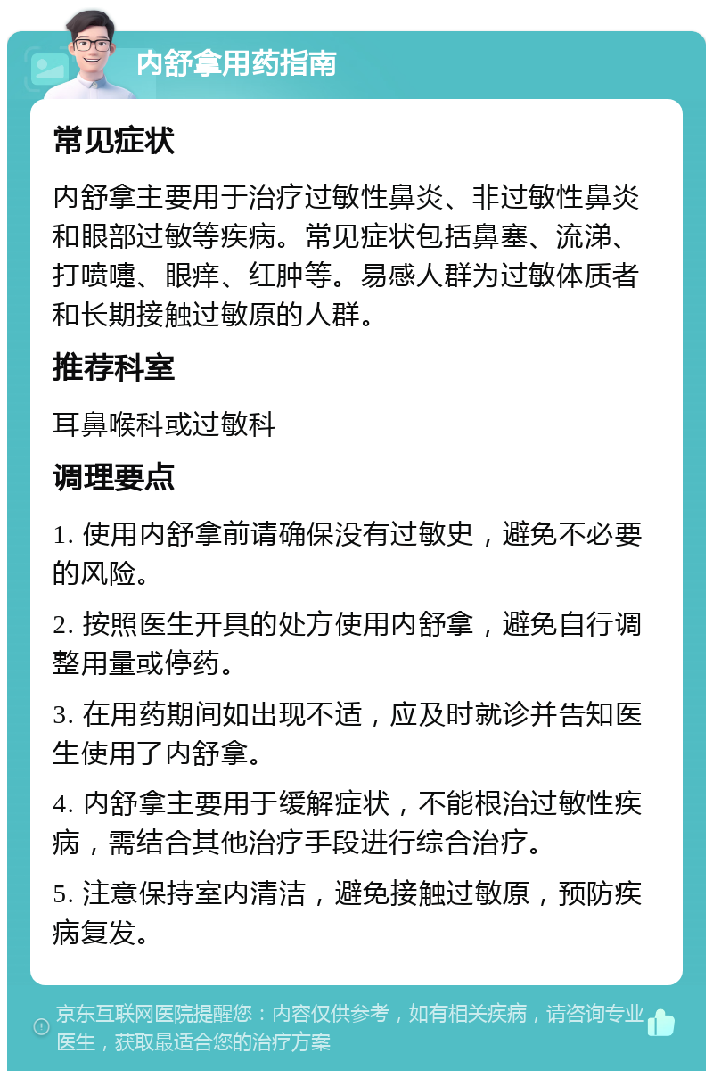 内舒拿用药指南 常见症状 内舒拿主要用于治疗过敏性鼻炎、非过敏性鼻炎和眼部过敏等疾病。常见症状包括鼻塞、流涕、打喷嚏、眼痒、红肿等。易感人群为过敏体质者和长期接触过敏原的人群。 推荐科室 耳鼻喉科或过敏科 调理要点 1. 使用内舒拿前请确保没有过敏史，避免不必要的风险。 2. 按照医生开具的处方使用内舒拿，避免自行调整用量或停药。 3. 在用药期间如出现不适，应及时就诊并告知医生使用了内舒拿。 4. 内舒拿主要用于缓解症状，不能根治过敏性疾病，需结合其他治疗手段进行综合治疗。 5. 注意保持室内清洁，避免接触过敏原，预防疾病复发。