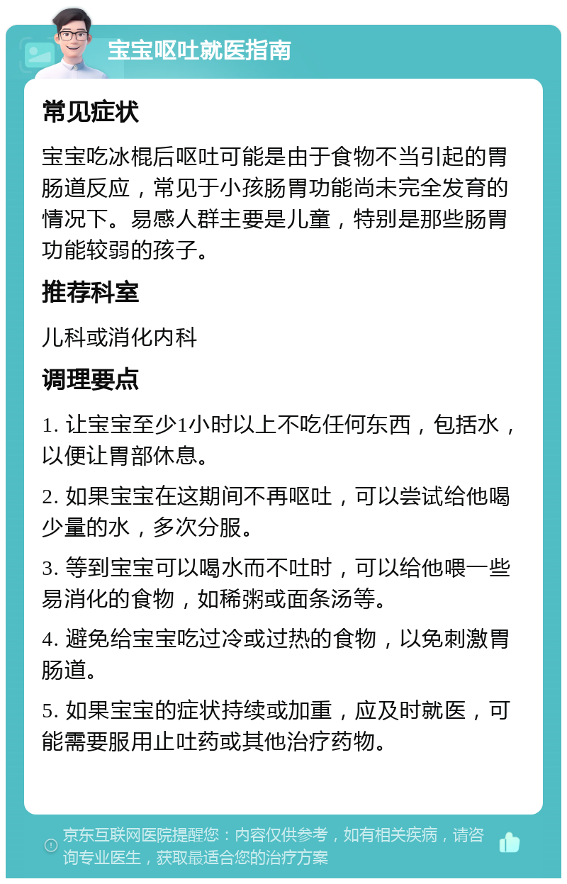 宝宝呕吐就医指南 常见症状 宝宝吃冰棍后呕吐可能是由于食物不当引起的胃肠道反应，常见于小孩肠胃功能尚未完全发育的情况下。易感人群主要是儿童，特别是那些肠胃功能较弱的孩子。 推荐科室 儿科或消化内科 调理要点 1. 让宝宝至少1小时以上不吃任何东西，包括水，以便让胃部休息。 2. 如果宝宝在这期间不再呕吐，可以尝试给他喝少量的水，多次分服。 3. 等到宝宝可以喝水而不吐时，可以给他喂一些易消化的食物，如稀粥或面条汤等。 4. 避免给宝宝吃过冷或过热的食物，以免刺激胃肠道。 5. 如果宝宝的症状持续或加重，应及时就医，可能需要服用止吐药或其他治疗药物。