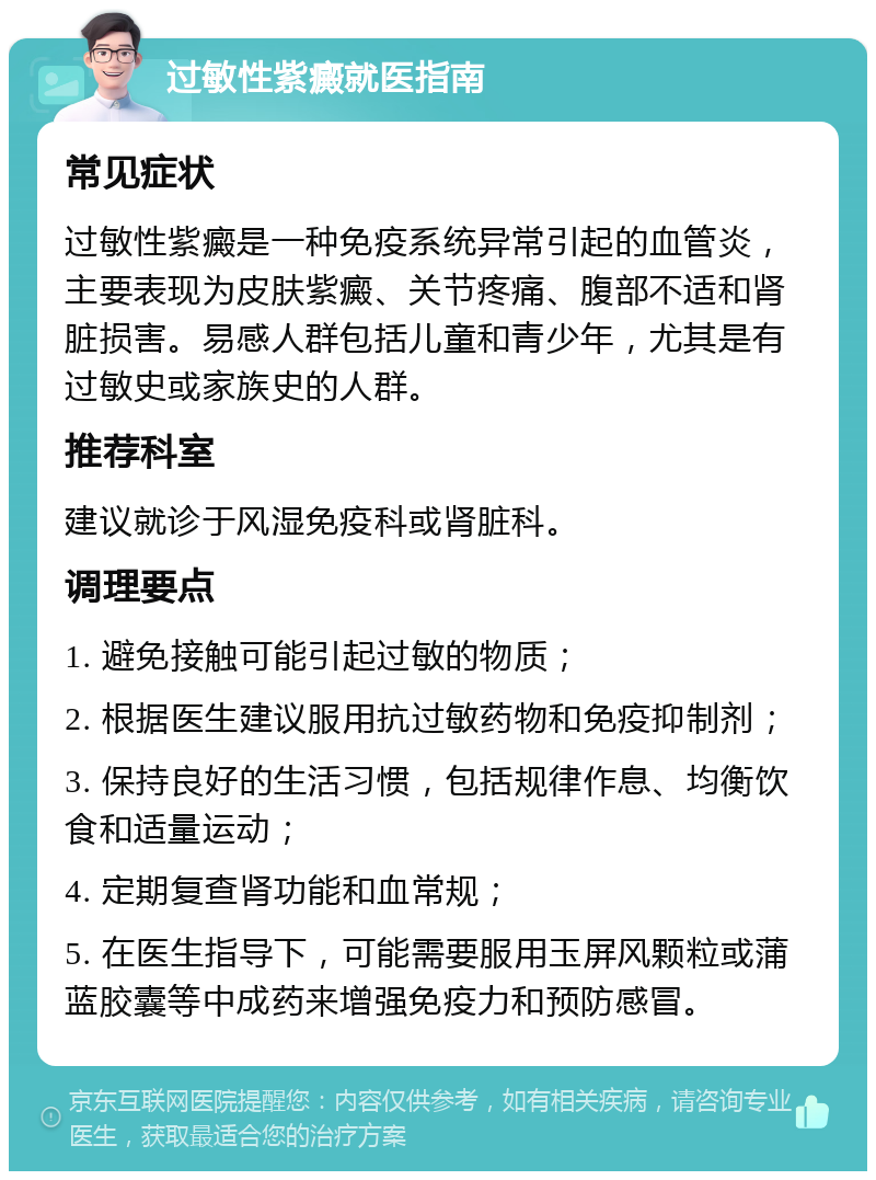 过敏性紫癜就医指南 常见症状 过敏性紫癜是一种免疫系统异常引起的血管炎，主要表现为皮肤紫癜、关节疼痛、腹部不适和肾脏损害。易感人群包括儿童和青少年，尤其是有过敏史或家族史的人群。 推荐科室 建议就诊于风湿免疫科或肾脏科。 调理要点 1. 避免接触可能引起过敏的物质； 2. 根据医生建议服用抗过敏药物和免疫抑制剂； 3. 保持良好的生活习惯，包括规律作息、均衡饮食和适量运动； 4. 定期复查肾功能和血常规； 5. 在医生指导下，可能需要服用玉屏风颗粒或蒲蓝胶囊等中成药来增强免疫力和预防感冒。