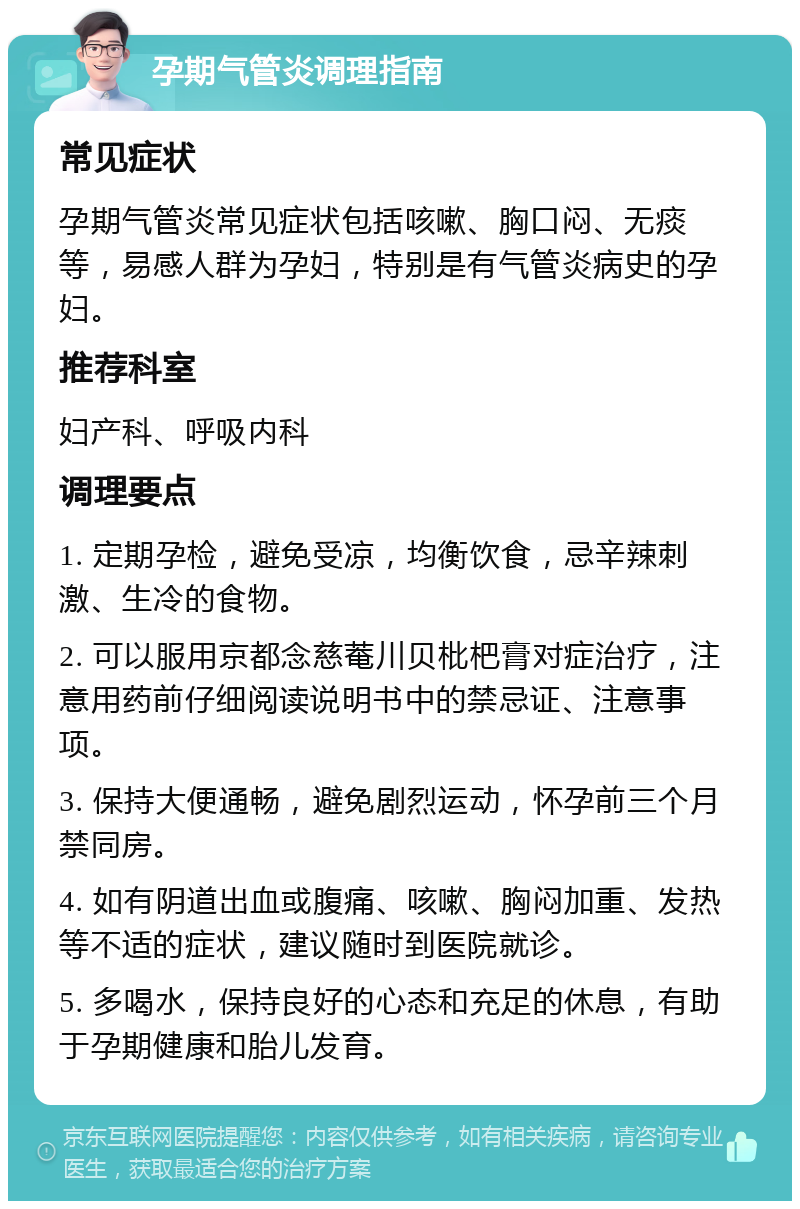 孕期气管炎调理指南 常见症状 孕期气管炎常见症状包括咳嗽、胸口闷、无痰等，易感人群为孕妇，特别是有气管炎病史的孕妇。 推荐科室 妇产科、呼吸内科 调理要点 1. 定期孕检，避免受凉，均衡饮食，忌辛辣刺激、生冷的食物。 2. 可以服用京都念慈菴川贝枇杷膏对症治疗，注意用药前仔细阅读说明书中的禁忌证、注意事项。 3. 保持大便通畅，避免剧烈运动，怀孕前三个月禁同房。 4. 如有阴道出血或腹痛、咳嗽、胸闷加重、发热等不适的症状，建议随时到医院就诊。 5. 多喝水，保持良好的心态和充足的休息，有助于孕期健康和胎儿发育。