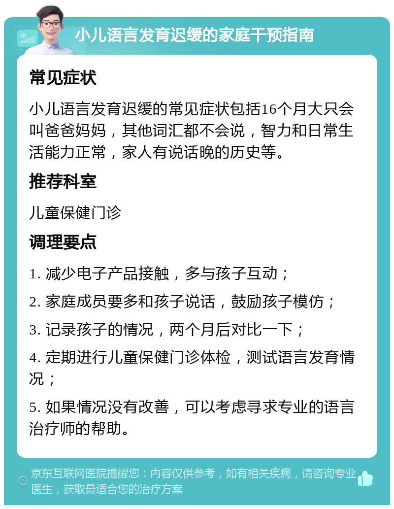 小儿语言发育迟缓的家庭干预指南 常见症状 小儿语言发育迟缓的常见症状包括16个月大只会叫爸爸妈妈，其他词汇都不会说，智力和日常生活能力正常，家人有说话晚的历史等。 推荐科室 儿童保健门诊 调理要点 1. 减少电子产品接触，多与孩子互动； 2. 家庭成员要多和孩子说话，鼓励孩子模仿； 3. 记录孩子的情况，两个月后对比一下； 4. 定期进行儿童保健门诊体检，测试语言发育情况； 5. 如果情况没有改善，可以考虑寻求专业的语言治疗师的帮助。