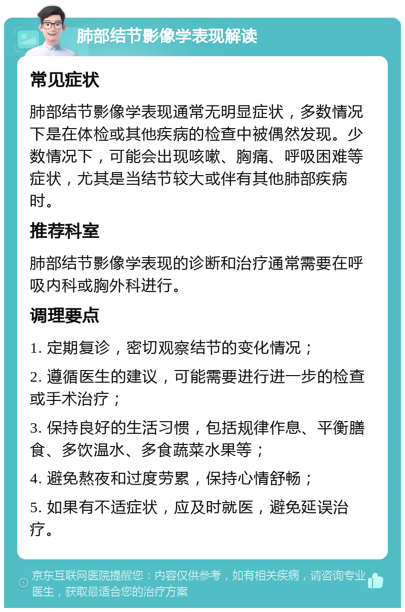 肺部结节影像学表现解读 常见症状 肺部结节影像学表现通常无明显症状，多数情况下是在体检或其他疾病的检查中被偶然发现。少数情况下，可能会出现咳嗽、胸痛、呼吸困难等症状，尤其是当结节较大或伴有其他肺部疾病时。 推荐科室 肺部结节影像学表现的诊断和治疗通常需要在呼吸内科或胸外科进行。 调理要点 1. 定期复诊，密切观察结节的变化情况； 2. 遵循医生的建议，可能需要进行进一步的检查或手术治疗； 3. 保持良好的生活习惯，包括规律作息、平衡膳食、多饮温水、多食蔬菜水果等； 4. 避免熬夜和过度劳累，保持心情舒畅； 5. 如果有不适症状，应及时就医，避免延误治疗。