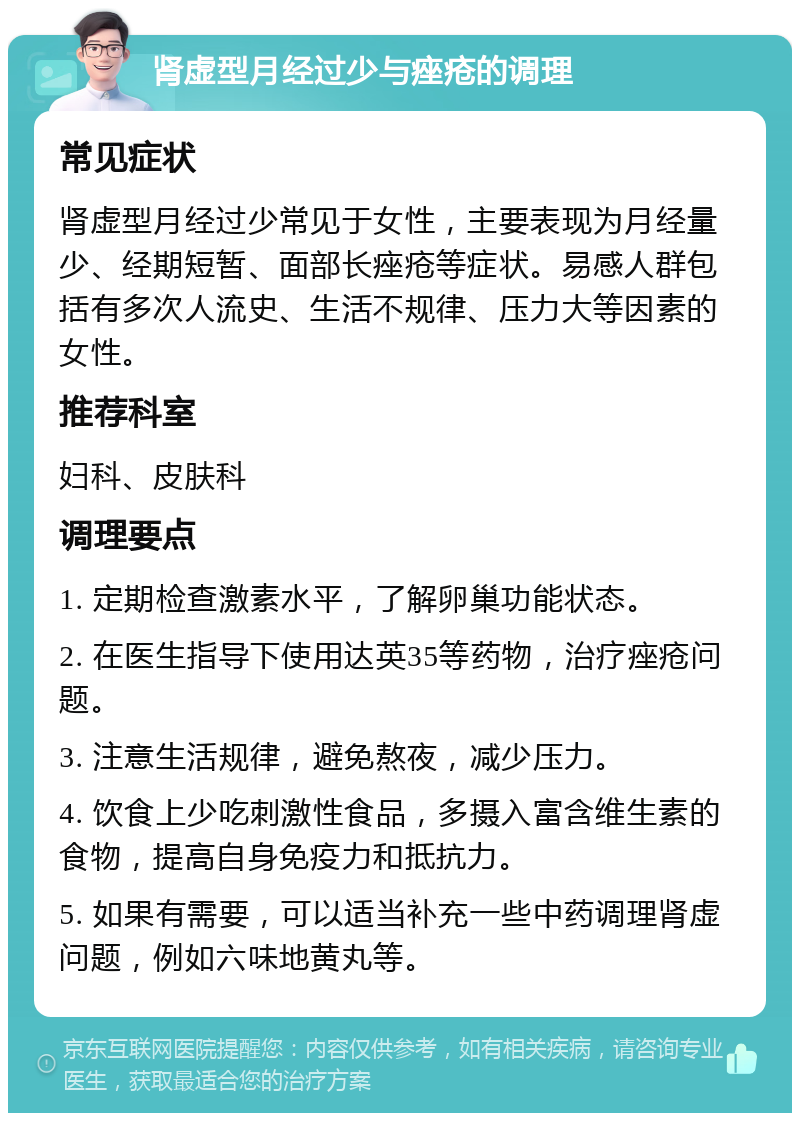 肾虚型月经过少与痤疮的调理 常见症状 肾虚型月经过少常见于女性，主要表现为月经量少、经期短暂、面部长痤疮等症状。易感人群包括有多次人流史、生活不规律、压力大等因素的女性。 推荐科室 妇科、皮肤科 调理要点 1. 定期检查激素水平，了解卵巢功能状态。 2. 在医生指导下使用达英35等药物，治疗痤疮问题。 3. 注意生活规律，避免熬夜，减少压力。 4. 饮食上少吃刺激性食品，多摄入富含维生素的食物，提高自身免疫力和抵抗力。 5. 如果有需要，可以适当补充一些中药调理肾虚问题，例如六味地黄丸等。