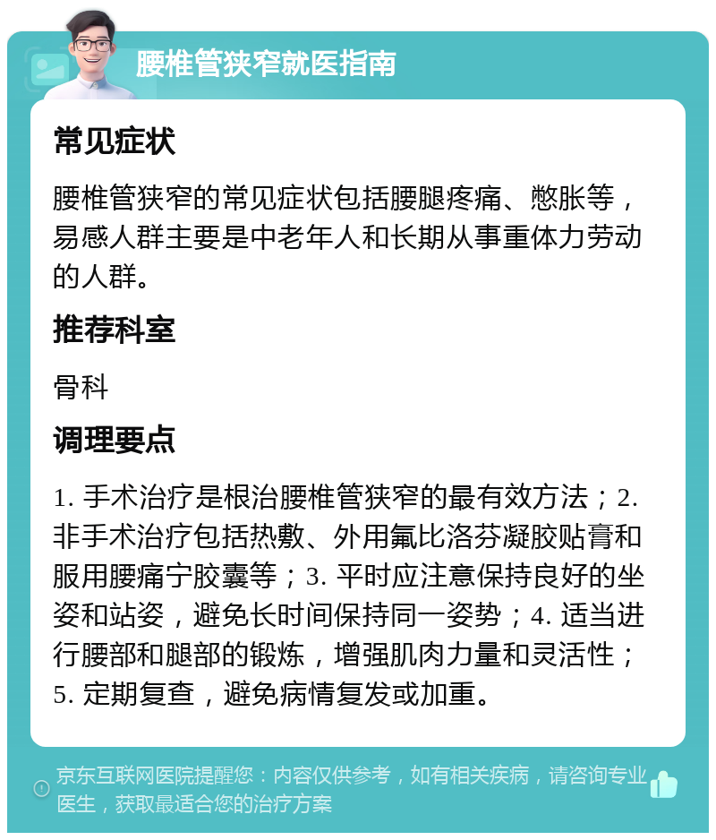 腰椎管狭窄就医指南 常见症状 腰椎管狭窄的常见症状包括腰腿疼痛、憋胀等，易感人群主要是中老年人和长期从事重体力劳动的人群。 推荐科室 骨科 调理要点 1. 手术治疗是根治腰椎管狭窄的最有效方法；2. 非手术治疗包括热敷、外用氟比洛芬凝胶贴膏和服用腰痛宁胶囊等；3. 平时应注意保持良好的坐姿和站姿，避免长时间保持同一姿势；4. 适当进行腰部和腿部的锻炼，增强肌肉力量和灵活性；5. 定期复查，避免病情复发或加重。