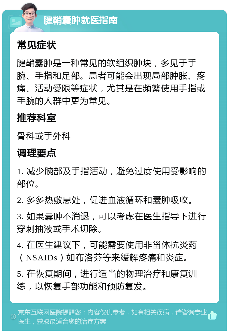 腱鞘囊肿就医指南 常见症状 腱鞘囊肿是一种常见的软组织肿块，多见于手腕、手指和足部。患者可能会出现局部肿胀、疼痛、活动受限等症状，尤其是在频繁使用手指或手腕的人群中更为常见。 推荐科室 骨科或手外科 调理要点 1. 减少腕部及手指活动，避免过度使用受影响的部位。 2. 多多热敷患处，促进血液循环和囊肿吸收。 3. 如果囊肿不消退，可以考虑在医生指导下进行穿刺抽液或手术切除。 4. 在医生建议下，可能需要使用非甾体抗炎药（NSAIDs）如布洛芬等来缓解疼痛和炎症。 5. 在恢复期间，进行适当的物理治疗和康复训练，以恢复手部功能和预防复发。