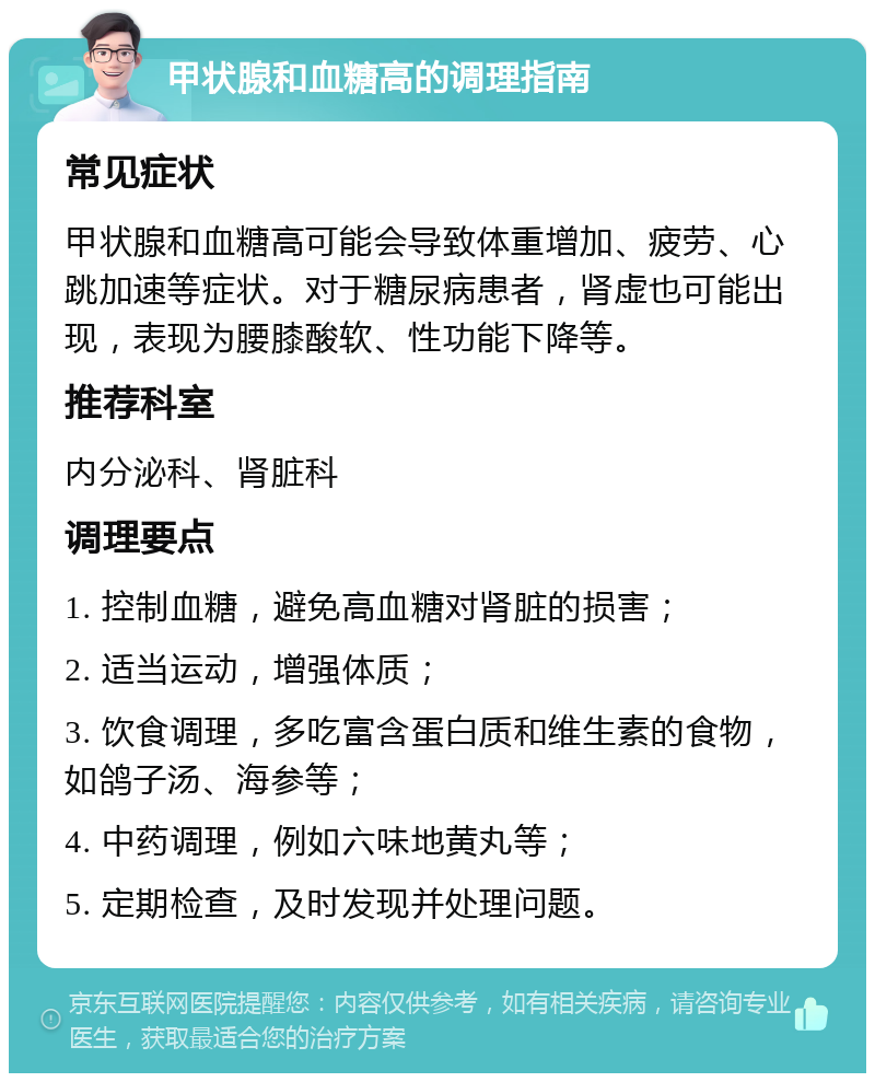 甲状腺和血糖高的调理指南 常见症状 甲状腺和血糖高可能会导致体重增加、疲劳、心跳加速等症状。对于糖尿病患者，肾虚也可能出现，表现为腰膝酸软、性功能下降等。 推荐科室 内分泌科、肾脏科 调理要点 1. 控制血糖，避免高血糖对肾脏的损害； 2. 适当运动，增强体质； 3. 饮食调理，多吃富含蛋白质和维生素的食物，如鸽子汤、海参等； 4. 中药调理，例如六味地黄丸等； 5. 定期检查，及时发现并处理问题。