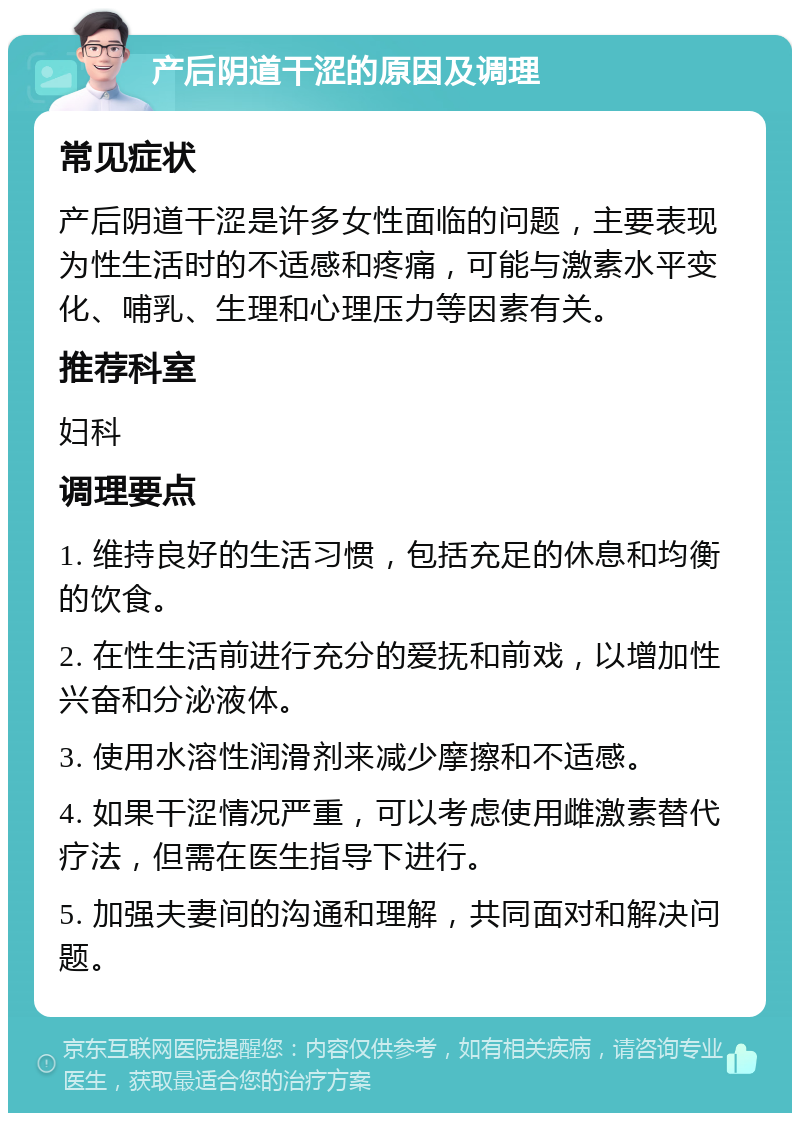 产后阴道干涩的原因及调理 常见症状 产后阴道干涩是许多女性面临的问题，主要表现为性生活时的不适感和疼痛，可能与激素水平变化、哺乳、生理和心理压力等因素有关。 推荐科室 妇科 调理要点 1. 维持良好的生活习惯，包括充足的休息和均衡的饮食。 2. 在性生活前进行充分的爱抚和前戏，以增加性兴奋和分泌液体。 3. 使用水溶性润滑剂来减少摩擦和不适感。 4. 如果干涩情况严重，可以考虑使用雌激素替代疗法，但需在医生指导下进行。 5. 加强夫妻间的沟通和理解，共同面对和解决问题。