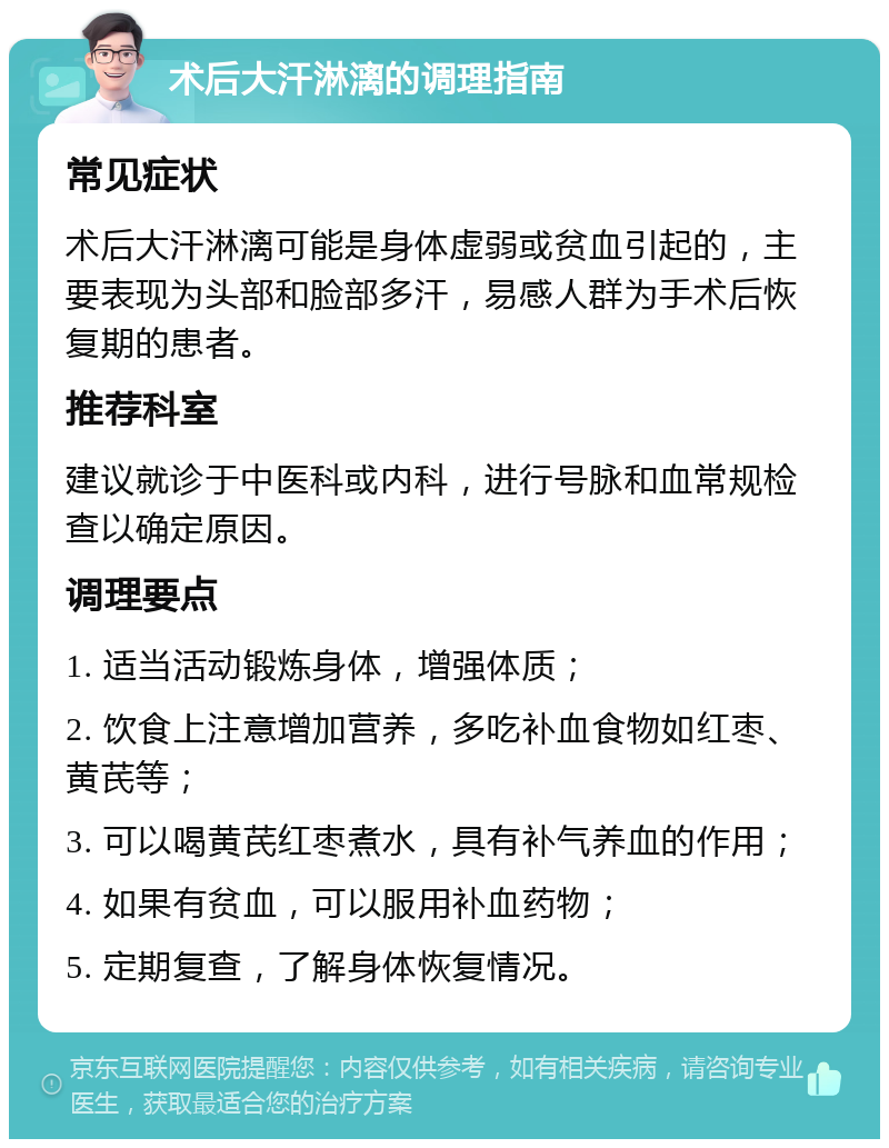 术后大汗淋漓的调理指南 常见症状 术后大汗淋漓可能是身体虚弱或贫血引起的，主要表现为头部和脸部多汗，易感人群为手术后恢复期的患者。 推荐科室 建议就诊于中医科或内科，进行号脉和血常规检查以确定原因。 调理要点 1. 适当活动锻炼身体，增强体质； 2. 饮食上注意增加营养，多吃补血食物如红枣、黄芪等； 3. 可以喝黄芪红枣煮水，具有补气养血的作用； 4. 如果有贫血，可以服用补血药物； 5. 定期复查，了解身体恢复情况。