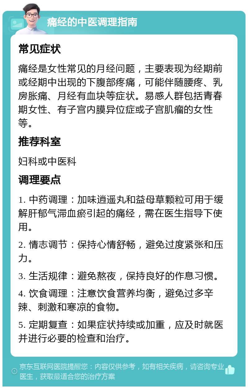 痛经的中医调理指南 常见症状 痛经是女性常见的月经问题，主要表现为经期前或经期中出现的下腹部疼痛，可能伴随腰疼、乳房胀痛、月经有血块等症状。易感人群包括青春期女性、有子宫内膜异位症或子宫肌瘤的女性等。 推荐科室 妇科或中医科 调理要点 1. 中药调理：加味逍遥丸和益母草颗粒可用于缓解肝郁气滞血瘀引起的痛经，需在医生指导下使用。 2. 情志调节：保持心情舒畅，避免过度紧张和压力。 3. 生活规律：避免熬夜，保持良好的作息习惯。 4. 饮食调理：注意饮食营养均衡，避免过多辛辣、刺激和寒凉的食物。 5. 定期复查：如果症状持续或加重，应及时就医并进行必要的检查和治疗。