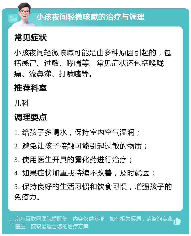 小孩夜间轻微咳嗽的治疗与调理 常见症状 小孩夜间轻微咳嗽可能是由多种原因引起的，包括感冒、过敏、哮喘等。常见症状还包括喉咙痛、流鼻涕、打喷嚏等。 推荐科室 儿科 调理要点 1. 给孩子多喝水，保持室内空气湿润； 2. 避免让孩子接触可能引起过敏的物质； 3. 使用医生开具的雾化药进行治疗； 4. 如果症状加重或持续不改善，及时就医； 5. 保持良好的生活习惯和饮食习惯，增强孩子的免疫力。