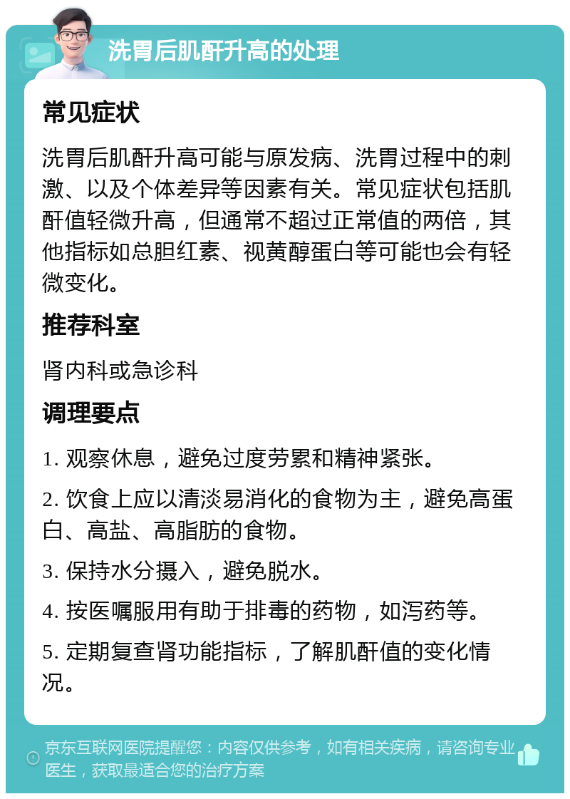 洗胃后肌酐升高的处理 常见症状 洗胃后肌酐升高可能与原发病、洗胃过程中的刺激、以及个体差异等因素有关。常见症状包括肌酐值轻微升高，但通常不超过正常值的两倍，其他指标如总胆红素、视黄醇蛋白等可能也会有轻微变化。 推荐科室 肾内科或急诊科 调理要点 1. 观察休息，避免过度劳累和精神紧张。 2. 饮食上应以清淡易消化的食物为主，避免高蛋白、高盐、高脂肪的食物。 3. 保持水分摄入，避免脱水。 4. 按医嘱服用有助于排毒的药物，如泻药等。 5. 定期复查肾功能指标，了解肌酐值的变化情况。