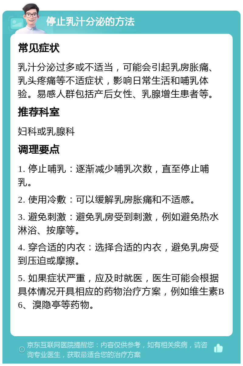 停止乳汁分泌的方法 常见症状 乳汁分泌过多或不适当，可能会引起乳房胀痛、乳头疼痛等不适症状，影响日常生活和哺乳体验。易感人群包括产后女性、乳腺增生患者等。 推荐科室 妇科或乳腺科 调理要点 1. 停止哺乳：逐渐减少哺乳次数，直至停止哺乳。 2. 使用冷敷：可以缓解乳房胀痛和不适感。 3. 避免刺激：避免乳房受到刺激，例如避免热水淋浴、按摩等。 4. 穿合适的内衣：选择合适的内衣，避免乳房受到压迫或摩擦。 5. 如果症状严重，应及时就医，医生可能会根据具体情况开具相应的药物治疗方案，例如维生素B6、溴隐亭等药物。