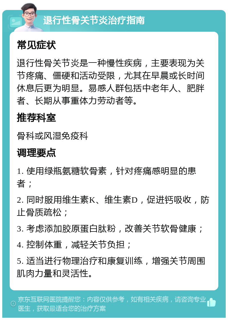 退行性骨关节炎治疗指南 常见症状 退行性骨关节炎是一种慢性疾病，主要表现为关节疼痛、僵硬和活动受限，尤其在早晨或长时间休息后更为明显。易感人群包括中老年人、肥胖者、长期从事重体力劳动者等。 推荐科室 骨科或风湿免疫科 调理要点 1. 使用绿瓶氨糖软骨素，针对疼痛感明显的患者； 2. 同时服用维生素K、维生素D，促进钙吸收，防止骨质疏松； 3. 考虑添加胶原蛋白肽粉，改善关节软骨健康； 4. 控制体重，减轻关节负担； 5. 适当进行物理治疗和康复训练，增强关节周围肌肉力量和灵活性。