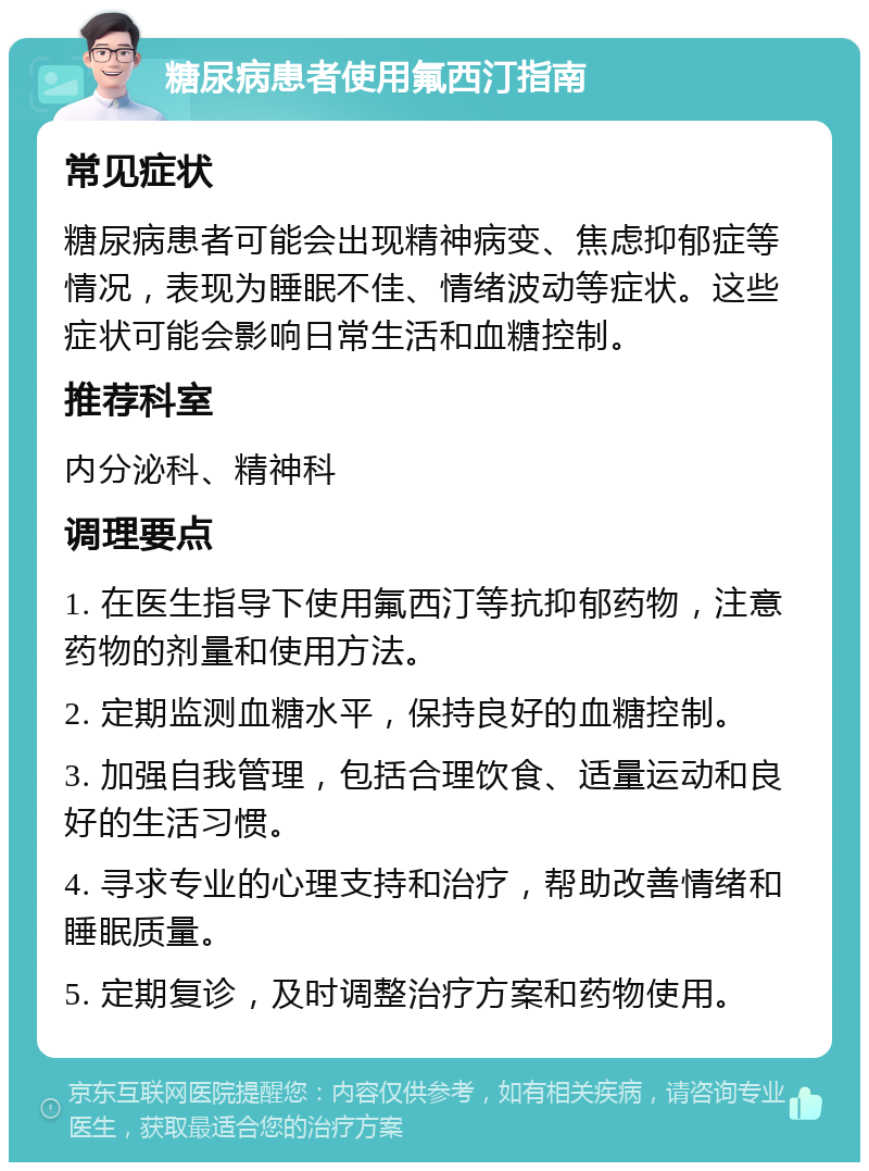 糖尿病患者使用氟西汀指南 常见症状 糖尿病患者可能会出现精神病变、焦虑抑郁症等情况，表现为睡眠不佳、情绪波动等症状。这些症状可能会影响日常生活和血糖控制。 推荐科室 内分泌科、精神科 调理要点 1. 在医生指导下使用氟西汀等抗抑郁药物，注意药物的剂量和使用方法。 2. 定期监测血糖水平，保持良好的血糖控制。 3. 加强自我管理，包括合理饮食、适量运动和良好的生活习惯。 4. 寻求专业的心理支持和治疗，帮助改善情绪和睡眠质量。 5. 定期复诊，及时调整治疗方案和药物使用。