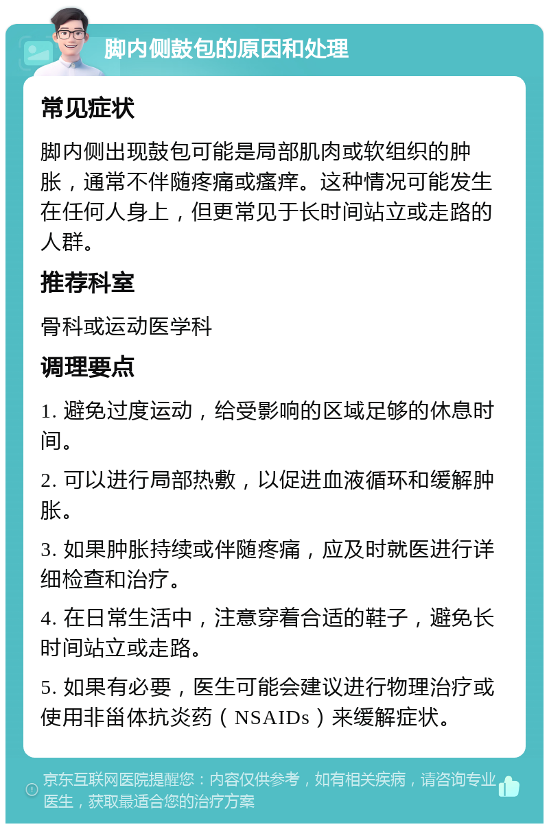 脚内侧鼓包的原因和处理 常见症状 脚内侧出现鼓包可能是局部肌肉或软组织的肿胀，通常不伴随疼痛或瘙痒。这种情况可能发生在任何人身上，但更常见于长时间站立或走路的人群。 推荐科室 骨科或运动医学科 调理要点 1. 避免过度运动，给受影响的区域足够的休息时间。 2. 可以进行局部热敷，以促进血液循环和缓解肿胀。 3. 如果肿胀持续或伴随疼痛，应及时就医进行详细检查和治疗。 4. 在日常生活中，注意穿着合适的鞋子，避免长时间站立或走路。 5. 如果有必要，医生可能会建议进行物理治疗或使用非甾体抗炎药（NSAIDs）来缓解症状。