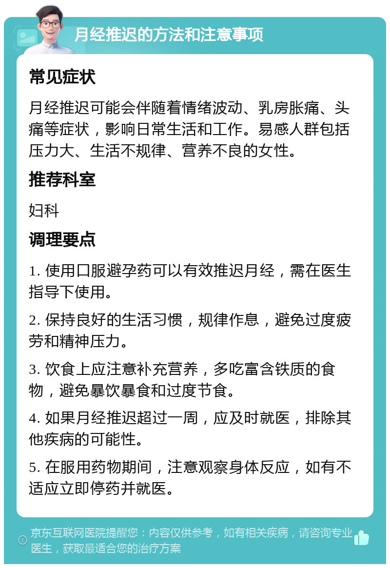 月经推迟的方法和注意事项 常见症状 月经推迟可能会伴随着情绪波动、乳房胀痛、头痛等症状，影响日常生活和工作。易感人群包括压力大、生活不规律、营养不良的女性。 推荐科室 妇科 调理要点 1. 使用口服避孕药可以有效推迟月经，需在医生指导下使用。 2. 保持良好的生活习惯，规律作息，避免过度疲劳和精神压力。 3. 饮食上应注意补充营养，多吃富含铁质的食物，避免暴饮暴食和过度节食。 4. 如果月经推迟超过一周，应及时就医，排除其他疾病的可能性。 5. 在服用药物期间，注意观察身体反应，如有不适应立即停药并就医。