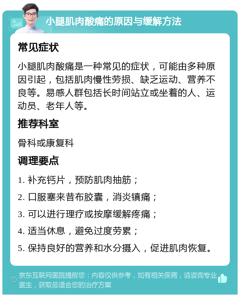 小腿肌肉酸痛的原因与缓解方法 常见症状 小腿肌肉酸痛是一种常见的症状，可能由多种原因引起，包括肌肉慢性劳损、缺乏运动、营养不良等。易感人群包括长时间站立或坐着的人、运动员、老年人等。 推荐科室 骨科或康复科 调理要点 1. 补充钙片，预防肌肉抽筋； 2. 口服塞来昔布胶囊，消炎镇痛； 3. 可以进行理疗或按摩缓解疼痛； 4. 适当休息，避免过度劳累； 5. 保持良好的营养和水分摄入，促进肌肉恢复。