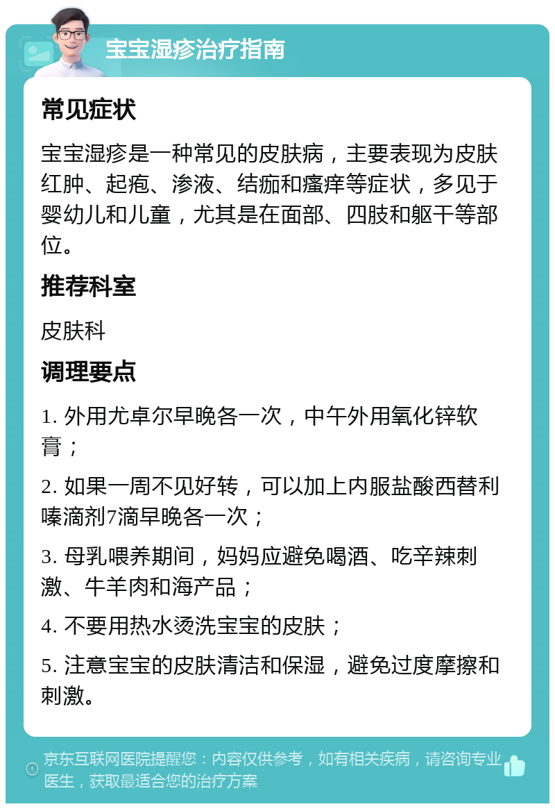 宝宝湿疹治疗指南 常见症状 宝宝湿疹是一种常见的皮肤病，主要表现为皮肤红肿、起疱、渗液、结痂和瘙痒等症状，多见于婴幼儿和儿童，尤其是在面部、四肢和躯干等部位。 推荐科室 皮肤科 调理要点 1. 外用尤卓尔早晚各一次，中午外用氧化锌软膏； 2. 如果一周不见好转，可以加上内服盐酸西替利嗪滴剂7滴早晚各一次； 3. 母乳喂养期间，妈妈应避免喝酒、吃辛辣刺激、牛羊肉和海产品； 4. 不要用热水烫洗宝宝的皮肤； 5. 注意宝宝的皮肤清洁和保湿，避免过度摩擦和刺激。