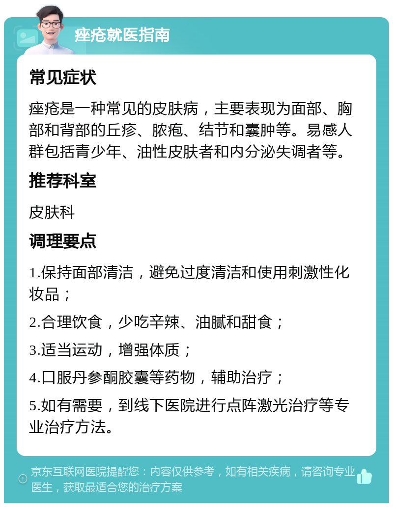 痤疮就医指南 常见症状 痤疮是一种常见的皮肤病，主要表现为面部、胸部和背部的丘疹、脓疱、结节和囊肿等。易感人群包括青少年、油性皮肤者和内分泌失调者等。 推荐科室 皮肤科 调理要点 1.保持面部清洁，避免过度清洁和使用刺激性化妆品； 2.合理饮食，少吃辛辣、油腻和甜食； 3.适当运动，增强体质； 4.口服丹参酮胶囊等药物，辅助治疗； 5.如有需要，到线下医院进行点阵激光治疗等专业治疗方法。