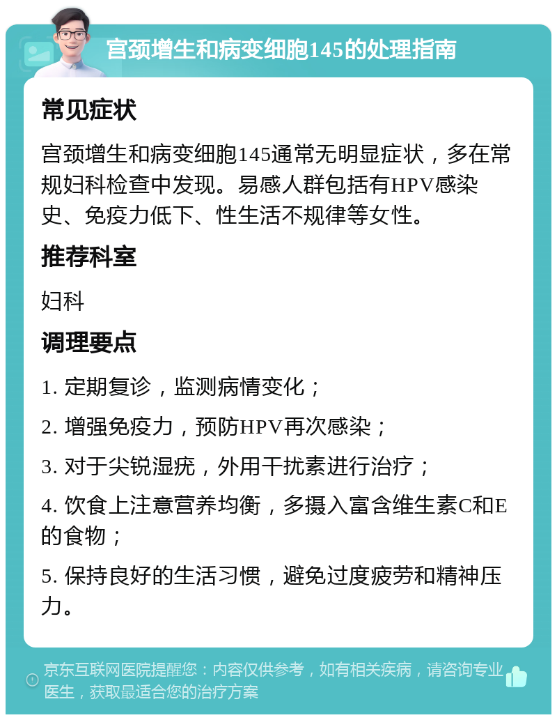 宫颈增生和病变细胞145的处理指南 常见症状 宫颈增生和病变细胞145通常无明显症状，多在常规妇科检查中发现。易感人群包括有HPV感染史、免疫力低下、性生活不规律等女性。 推荐科室 妇科 调理要点 1. 定期复诊，监测病情变化； 2. 增强免疫力，预防HPV再次感染； 3. 对于尖锐湿疣，外用干扰素进行治疗； 4. 饮食上注意营养均衡，多摄入富含维生素C和E的食物； 5. 保持良好的生活习惯，避免过度疲劳和精神压力。