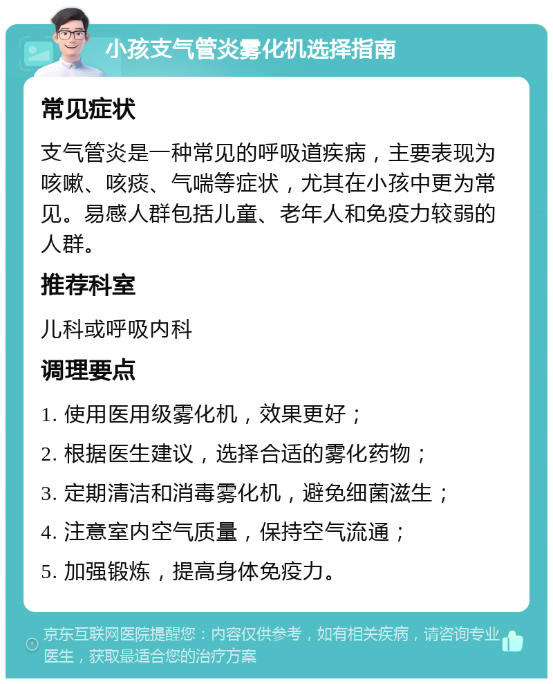 小孩支气管炎雾化机选择指南 常见症状 支气管炎是一种常见的呼吸道疾病，主要表现为咳嗽、咳痰、气喘等症状，尤其在小孩中更为常见。易感人群包括儿童、老年人和免疫力较弱的人群。 推荐科室 儿科或呼吸内科 调理要点 1. 使用医用级雾化机，效果更好； 2. 根据医生建议，选择合适的雾化药物； 3. 定期清洁和消毒雾化机，避免细菌滋生； 4. 注意室内空气质量，保持空气流通； 5. 加强锻炼，提高身体免疫力。